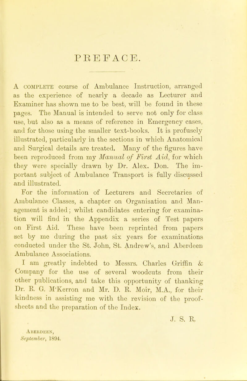 PREFACE. A complete course of Ambulance Instruction, arranged as the experience of nearly a decade as Lecturer and Examiner has shown me to be best, will be found in these pages. The Manual is intended to serve not only for class use, but also as a means of reference in Emergency cases, and for those using the smaller text-books. It is profusely illustrated, particularly in the sections in which Anatomical and Surgical details are treated. Many of the figures have been reproduced from my Manual of First Aid, for which they were specially drawn by Dr. Alex. Don. The im- portant subject of Ambulance Transport is fully discussed and illustrated. For the information of Lecturers and Secretaries of Ambulance Classes, a chapter on Organisation and Man- agement is added; whilst candidates entering for examina- tion will find in the Appendix a series of Test papers on First Aid. These have been reprinted from papers set by me during the past six years for examinations conducted under the St. John, St. Andrew's, and Aberdeen Ambulance Associations. I am greatly indebted to Messrs. Charles Griffin & Company for the use of several woodcuts from their other publications, and take this opportunity of thanking Dr. R G. M'Kerron and Mr. D. R Moir, M.A., for their kindness in assisting me with the revision of the proof- sheets and the preparation of the Index. J. S. R Aberdeen, September, 1894.