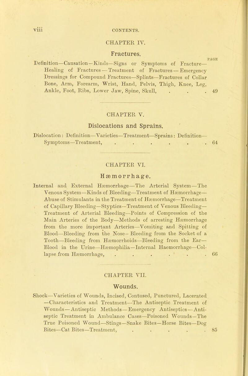 CHAPTER IV. Fractures. PAGK Definition—Causation—Kinds—Signs or Symptoms of Fracture— Healing of Fractures — Treatment of Fractures— Emergency- Dressings for Compound Fractures—Splints—Fractures of Collar Bone, Arm, Forearm, Wrist, Hand, Pelvis, Thigh, Knee, Leg, Ankle, Foot, Ribs, Lower Jaw, Spine, Skull, . . .49 CHAPTER V. Dislocations and Sprains. Dislocation : Definition—Varieties—Treatment—Sprains: Definition— Symptoms—Treatment, . . . . . .64 CHAPTER VI. Haemorrhage. Internal and External Haemorrhage—The Arterial System—The Venous System—Kinds of Bleeding—Treatment of Haemorrhage— Abuse of Stimulants in the Treatment of Haemorrhage—Treatment of Capillary Bleeding—Styptics—Treatment of Venous Bleeding— Treatment of Arterial Bleeding—Points of Compression of the Main Arteries of the Body—Methods of arresting Haemorrhage from the more important Arteries—Vomiting and Spitting of Blood—Bleeding from the Nose— Bleeding from the Socket of a Tooth—Bleeding from Haemorrhoids—Bleeding from the Ear— Blood in the Urine—Haemophilia—Internal Haemoi-rhage—Col- lapse from Haemorrhage, . . . . . .66 CHAPTER VII. Wounds. Shock—Varieties of Wounds, Incised, Contused, Punctured, Lacerated —Characteristics and Treatment—The Antiseptic Treatment of Wounds—Antiseptic Methods — Emergency Antiseptics — Anti- septic Treatment in Ambulance Cases—Poisoned Wounds—The True Poisoned Wound—Stings—Snake Bites—Horse Bites—Dog Bites—Cat Bites—Treatment, . . . . .85