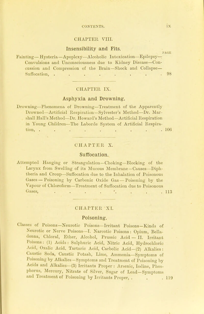 CHAPTER VIII. Insensibility and Fits. PAGE Fainting— Hysteria—Apoplexy—Alcoholic Intoxication—Epilepsy- Convulsions and Unconsciousness clue to Kidney Disease—Con- cussion and Compression of the Brain—Shock and Collapse— Suffocation, ........ 98 CHAPTER IX. Asphyxia and Drowning. Drowning—Phenomena of Drowning—Treatment of the Apparently Drowned—Artificial Respiration—Sylvester's Method—Dr. Mar- shall Hall's Method—Dr. Howard's Method—Artificial Respiration in Young Children—The Laborde System of Artificial Respira- tion, ......... 106 CHAPTER X. Suffocation. Attempted Hanging or Strangulation—Choking—Blocking of the Larynx from Swelling of its Mucous Membrane —Causes—Diph- th eria and Croup—Suffocation due to the Inhalation of Poisonous Gases — Poisoning by Carbonic Oxide Gas — Poisoning by the Vapour of Chloroform—Treatment of Suffocation clue to Poisonous Gases, 113 CHAPTER XI. Poisoning. Classes of Poisons—Neurotic Poisons—Irritant Poisons—Kinds of Neurotic or Nerve Poisons—I. Narcotic Poisons : Opium, Bella- donna, Chloral, Ether, Alcohol, Prussic Acid — II. Irritant Poisons: (1) Acids: Sulphuric Acid, Nitric Acid, Hydrochloric Acid, Oxalic Acid, Tartaric Acid, Carbolic Acid—(2) Alkalies: Caustic Soda, Caustic Potash, Lime, Ammonia—Symptoms of Poisoning by Alkalies-Symptoms and Treatment of Poisoning by Acids and Alkalies—(3) Irritants Proper : Arsenic, Iodine, Phos- phorus, Mercury, Nitrate of Silver, Sugar of Lead-Symptoms and Treatment of Poisoning by Irritants Proper, . . .119
