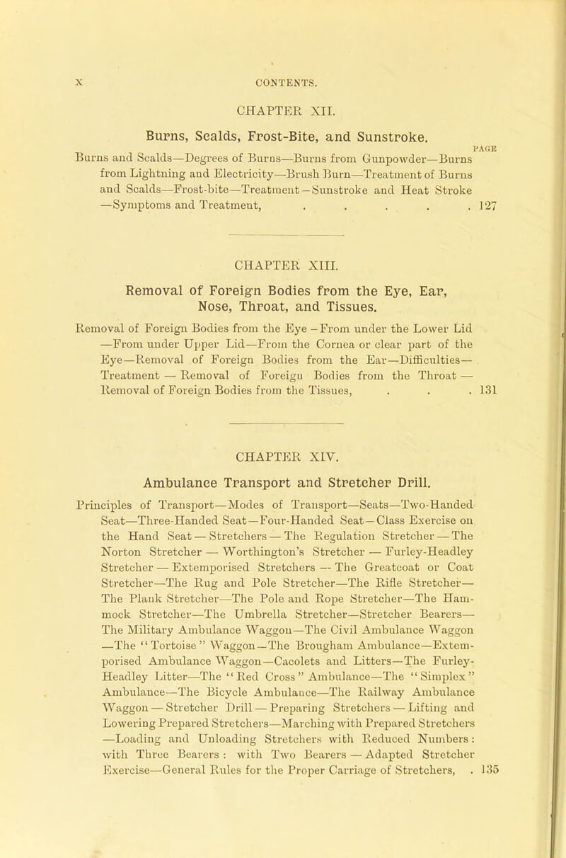 CHAPTER XII. Burns, Sealds, Frost-Bite, and Sunstroke. PAGE Burns and Scalds—Degrees of Bums—Burns from Gunpowder—Bums from Lightning and Electricity—Brush Burn—Treatment of Burns and Scalds—Frost-bite—Treatment—Sunstroke and Heat Stroke —Symptoms and Treatment, . . . . . 1 '27 CHAPTER XIII. Removal of Foreign Bodies from the Eye, Ear, Nose, Throat, and Tissues. Removal of Foreign Bodies from the Eye - From under the Lower Lid —From under Upper Lid—From the Cornea or clear part of the Eye—Removal of Foreign Bodies from the Ear—Difficulties— Treatment — Removal of Foreigu Bodies from the Throat — Removal of Foreign Bodies from the Tissues, . . . 131 CHAPTER XIV. Ambulance Transport and Stretcher Drill. Principles of Transport—Modes of Transport—Seats—Two-Handed Seat—Three-Handed Seat — Four-Handed Seat—Class Exercise on the Hand Seat — Stretchers — The Regulation Stretcher — The Norton Stretcher — Worthington's Stretcher — Furlcy-Headley Stretcher — Extemporised Stretchers — The Greatcoat or Coat Stretcher—The Rug and Pole Stretcher—The Rifle Stretcher— The Plank Stretcher—The Pole and Rope Stretcher—The Ham- mock Stretcher—The Umbrella Stretcher—Stretcher Bearers—• The Military Ambulance Waggon—The Civil Ambulance Waggon —The Tortoise Waggon—The Brougham Ambulance—Extem- porised Ambulance Waggon—Cacolets and Litters—The Furley- Headley Litter—The  Red Cross  Ambulance—The Simplex Ambulance—The Bicycle Ambulance—The Railway Ambulance Waggon — Stretcher Drill — Preparing Stretchers — Lifting and Lowering Prepared Stretchers—Marching with Prepared Stretchers —Loading and Unloading Stretchers with Reduced Numbers: with Three Bearers : with Two Bearers — Adapted Stretcher Exercise—General Rules for the Proper Carriage of Stretchers, . 135