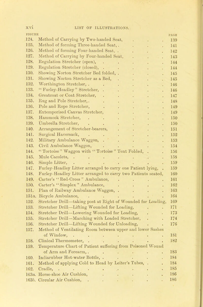 FIGURE PAGK 124. Method of Carrying by Two-handed Seat, . . . 139 125. Method of forming Three-handed Seat,.... 141 126. Method of forming Four-handed Seat, .... 142 127. Method of Carrying by Four-handed Seat, . . . 143 128. Regulation Stretcher (open), ..... 144 129. Regulation Stretcher (closed), ..... 144 130. Showing Norton Stretcher Bed folded, . . . .145 131. Showing Norton Stretcher as a Bed, . . . .145 132. Worthington Stretcher, ...... 146 133.  Furley-Headley Stretcher, . . . . .146 134. Greatcoat or Coat Stretcher, ..... 147 135. Rug and Pole Stretcher,. . . . . .148 136. Pole and Rope Stretcher, ..... 149 137. Extemporised Canvas Stretcher, .... 149 138. Hammock Stretcher, ...... 150 139. Umbrella Stretcher, . . . . . .150 140. Arrangement of Stretcher-bearers, .... 151 141. Surgical Haversack, ...... 152 142. Military Ambulance Waggon, ..... 153 143. Civil Ambulance Waggon, ..... 154 144.  Tortoise Waggon with  Tortoise Tent Folded, . . 156 145. Mule Cacolets, ....... 158 146. Simple Litter, ....... 159 147. Furley-Headley Litter arranged to carry one Patient lyiug, . 159 148. Furley-Headley Litter arranged to carry two Patients seated, 160 149. Carter's  Red-Cross Ambulance, . . . .161 150. Carter's  Simplex Ambulance, . . . .162 151. Plan of Railway Ambulance Waggon, .... 163 151re. Bicycle Ambulance, . . . . . .164 152. Stretcher Drill—taking post at Right of Wounded for Loading, 169 153. Stretcher Drill—Lifting Wounded for Loading, . . 171 154. Stretcher Drill—-Lowering Wounded for Loading, . .173 155. Stretcher Drill—Marching with Loaded Stretcher, . . 174 156. Stretcher Drill—Lifting Wounded for Unloading, . . 176 157. Method of Ventilating Room between upper and lower Sashes of Window, ....... 1S1 158. Clinical Thermometer, . . . . . .182 159. Temperature Chart of Patient suffering from Poisoned Wouud of Arm and Forearm,...... 1S3 160. Indiarubber Hot-water Bottle, ..... 1S4 161. Method of applying Cold to Head by Leiter's Tubes, . . 184 162. Cradle, ........ 185 163a. Horse-shoe Air Cushion, . . . . .186 163/». Circular Air Cushion, ...... 186