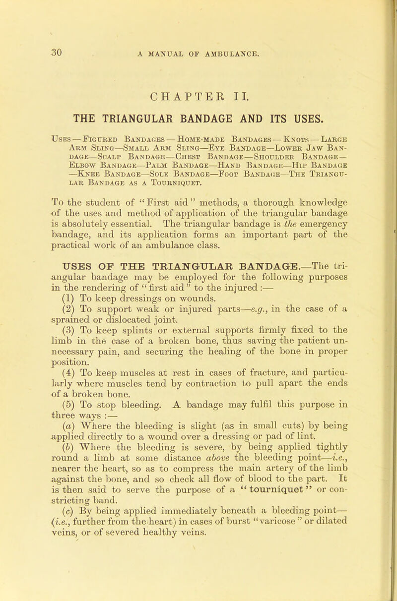 CHAPTER II. THE TRIANGULAR BANDAGE AND ITS USES. Uses — Figured Bandages — Home-made Bandages — Knots — Large Arm Sling—Small Arm Sling—Eye Bandage—Lower Jaw Ban- dage—Scalp Bandage—Chest Bandage—Shoulder Bandage- Elbow Bandage—Palm Bandage—Hand Bandage—Hip Bandage —Knee Bandage—Sole Bandage—Foot Bandage—The Triangu- lar Bandage as a Tourniquet. To the student of  First aid  methods, a thorough knowledge •of the uses and method of application of the triangular bandage is absolutely essential. The triangular bandage is the emergency bandage, and its application forms an important part of the practical work of an ambulance class. USES OF THE TRIANGULAR BAWD A GE.—The tri- angular bandage may be employed for the following purposes in the rendering of  first aid  to the injured :— (1) To keep dressings on wounds. (2) To support weak or injured parts—e.g., in the case of a sprained or dislocated joint. (3) To keep splints or external supports firmly fixed to the limb in the case of a broken bone, thus saving the patient un- necessary pain, and securing the healing of the bone in proper position. (4) To keep muscles at rest in cases of fracture, and particu- larly where muscles tend by contraction to pull apart the ends of a broken bone. (5) To stop bleeding. A bandage may fulfil this purpose in three ways :— (a) Where the bleeding is slight (as in small cuts) by being applied directly to a wound over a dressing or pad of lint. (b) Where the bleeding is severe, by being applied tightly round a limb at some distance above the bleeding point—i.e., nearer the heart, so as to compress the main artery of the limb against the bone, and so check all flow of blood to the part. It is then said to serve the purpose of a  tourniquet or con- stricting band. (c) By being applied immediately beneath a bleeding point— (i.e., further from the heart) in cases of burst varicose  or dilated veins, or of severed healthy veins.