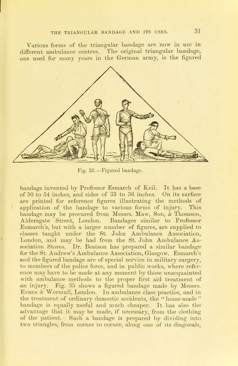 Various forms of the triangular bandage are now in use in different ambulance centres. The original triangular bandage, one used for many years in the German army, is the figured Fig. 35.—Figured bandage. bandage invented by Professor Esmarch of Keil. It has a base of 50 to 54 inches, and sides of 33 to 36 inches. On its surface are printed for reference figures illustrating the methods of application of the bandage to various forms of injury. This bandage may be procured from Messrs. Maw, Son, & Thomson, Aldersgate Street, London. Bandages similar to Professor Esmarch's, but with a larger number of figures, are supplied to classes taught under the St. John Ambulance Association, London, and may be had from the St. John Ambulance As- sociation Stores. Dr. Beatson has prepared a similar bandage for the St. Andrew's Ambulance Association, Glasgow. Esmarch's and the figured bandage are of special service in military surgery, to members of the police force, and in public works, where refer- ence may have to be made at any moment by those unacquainted with ambulance methods to the proper first aid treatment of an injury. Fig. 35 shows a figured bandage made by Messrs. Evans & Wormull, London. In ambulance class practice, and in the treatment of ordinary domestic accidents, the home-made bandage is equally useful and much cheaper. It has also the advantage that it may be made, if necessary, from the clothing of the patient. Such a bandage is prepared by dividing into two triangles, from corner to corner, along one of its diagonals,