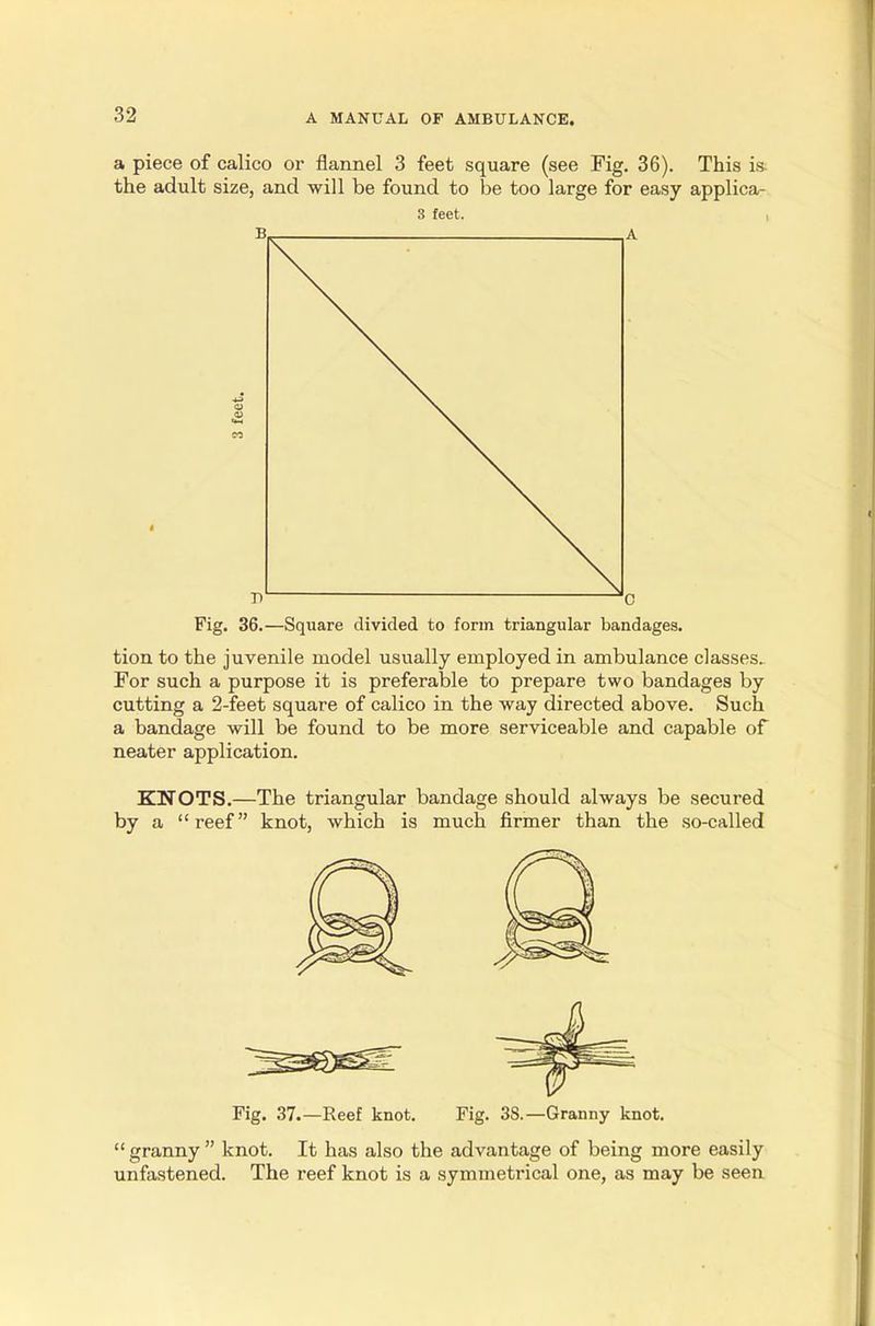 a piece of calico or flannel 3 feet square (see Fig. 36). This is the adult size, and will be found to be too large for easy applica- 3 feet. , Fig. 36.—Square divided to form triangular bandages. tion to the juvenile model usually employed in ambulance classes^ For such a purpose it is preferable to prepare two bandages by cutting a 2-feet square of calico in the way directed above. Such a bandage will be found to be more serviceable and capable of neater application. KNOTS.—The triangular bandage should always be secured by a reef knot, which is much firmer than the so-called Fig. 37.—Reef knot. Fig. 3S.—Granny knot. granny knot. It has also the advantage of being more easily unfastened. The reef knot is a symmetrical one, as may be seen