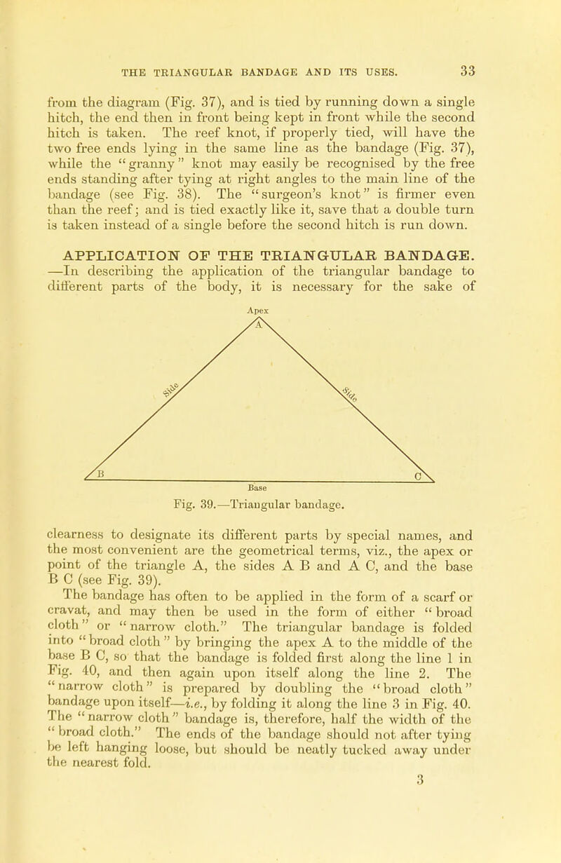 from the diagram (Fig. 37), and is tied by running down a single hitch, the end then in front being kept in front while the second hitch is taken. The reef knot, if properly tied, will have the two free ends lying in the same line as the bandage (Fig. 37), while the  granny  knot may easily be recognised by the free ends standing after tying at right angles to the main line of the bandage (see Fig. 38). The surgeon's knot is firmer even than the reef; and is tied exactly like it, save that a double turn is taken instead of a single before the second hitch is run down. APPLICATION OP THE TRIANGULAR BANDAGE. —In describing the application of the triangular bandage to different parts of the body, it is necessary for the sake of Apex Base Fig. 39.—Triangular bandage. clearness to designate its different parts by special names, and the most convenient are the geometrical terms, viz., the apex or point of the triangle A, the sides A B and A C, and the base B C (see Fig. 39). The bandage has often to be applied in the form of a scarf or cravat, and may then be used in the form of either  broad cloth or narrow cloth. The triangular bandage is folded into broad cloth  by bringing the apex A to the middle of the base B C, so that the bandage is folded first along the line 1 in Fig. 40, and then again upon itself along the line 2. The narrow cloth is prepared by doubling the broad cloth bandage upon itself—i.e., by folding it along the line 3 in Fig. 40. The narrow cloth bandage is, therefore, half the width of the  broad cloth. The ends of the bandage should not after tying be left hanging loose, but should be neatly tucked away under the nearest fold. 3
