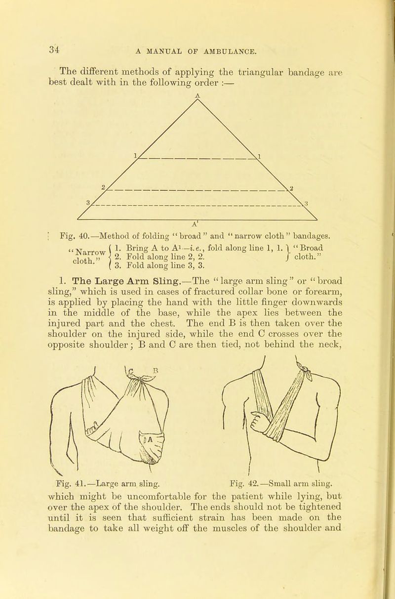 The different methods of applying the triangular bandage are best dealt with in the following order :— Fig. 40.—Method of folding broad and narrow cloth bandages. (1. Bring A to A1—i.e., fold along line 1, 1. \ Broad yarrow 1 % Fold along Une ^ 2 j- cloth_„ lotn- ( 3. Fold along line 3, 3. 1. The Large Arm Sling.—The large arm sling or broad sling, which is used in cases of fractured collar bone or forearm, is applied by placing the hand with the little finger downwards in the middle of the base, while the apex lies between the injured part and the chest. The end B is then taken over the shoulder on the injured side, while the end C crosses over the opposite shoulder; B and C are then tied, not behind the neck, Large arm sling. Fig. 42.—Small arm sling. which might be uncomfortable for the patient while lying, but over the apex of the shoulder. The ends should not be tightened until it is seen that sufficient strain has been made on the to take all weight off the muscles of the shoulder and bandage