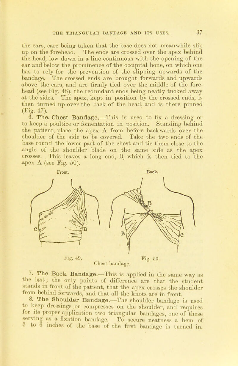 the ears, care being taken that the base does not meanwhile slip up on the forehead. The ends are crossed over the apex behind the head, low down in a line continuous with the opening of the ear and below the prominence of the occipital bone, on which one has to rely for the prevention of the slipping upwards of the bandage. The crossed ends are brought forwards and upwards above the ears, and are firmly tied over the middle of the fore- head (see Fig. 48), the redundant ends being neatly tucked away at the sides. The apex, kept in position by the crossed ends, is then turned up over the back of the head, and is there pinned (Fig. 47). 6. The Chest Bandage.—This is used to fix a dressing or to keep a poultice or fomentation in position. Standing behind the patient, place the apex A from before backwards over the shoulder of the side to be covered. Take the two ends of the base round the lower part of the chest and tie them close to the angle of the shoulder blade on the same side as the apex crosses. This leaves a long end, B, which is then tied to the apex A (see Fig. ^O). Front. Back. Fig. 49, Fig. 50. Chest bandage. 7. The Back Bandage.—This is applied in the same way as the last; the only points of difference are that the student stands in front of the patient, that the apex crosses the shoulder from behind forwards, and that all the knots are in front. 8. The Shoulder Bandage.—The shoulder bandage is used to keep dressings .or compresses on the shoulder, and requires for its proper application two triangular bandages, one of these serving as a fixation bandage. To secure neatness a hem of 3 to 6 inches of the base of the first bandage is turned in.