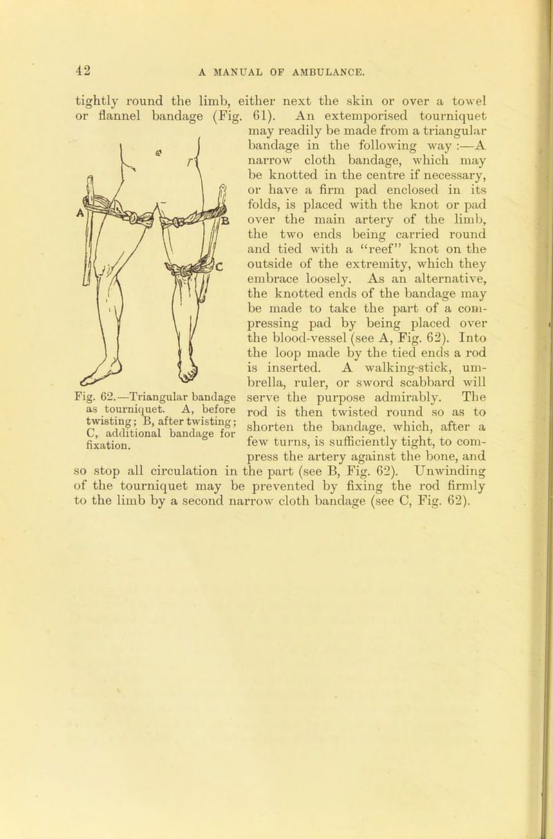 tightly round the limb, either next the skin or over a towel or flannel bandage (Fig. 61). An extemporised tourniquet may readily be made from a triangular bandage in the following way :—A narrow cloth bandage, which may be knotted in the centre if necessary, or have a firm pad enclosed in its folds, is placed with the knot or pad over the main artery of the limb, the two ends being carried round and tied with a reef knot on the outside of the extremity, which they embrace loosely. As an alternative, the knotted ends of the bandage may be made to take the part of a com- pressing pad by being placed over the blood-vessel (see A, Fig. 62). Into the loop made by the tied ends a rod is inserted. A walking-stick, um- brella, ruler, or sword scabbard will serve the purjDose admirably. The rod is then twisted round so as to shorten the bandage, which, after a few turns, is sufficiently tight, to com- press the artery against the bone, and so stop all circulation in the part (see B, Fig. 62). Unwinding of the tourniquet may be prevented by fixing the rod firmly to the limb by a second narrow cloth bandage (see C, Fig. 62). Fig. 62.—Triangular bandage as tourniquet. A, before twisting; B, after twisting; C, additional bandage for fixation.
