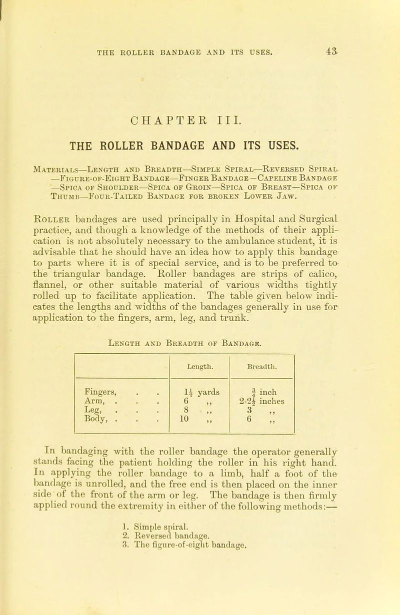 CHAPTER III. THE ROLLER BANDAGE AND ITS USES. Materials—Length and Breadth—Simple Spiral—Reversed Spiral —Figure-of-Eight Bandage—Finger Bandage —Capeline Bandage —Spica of Shoulder—Spica of Groin—Spica of Breast—Spica of Thumb—Four-Tailed Bandage for broken Lower Jaw. Roller bandages are used principally in Hospital and Surgical practice, and though a knowledge of the methods of their appli- cation is not absolutely necessary to the ambulance student, it is advisable that he should have an idea how to apply this bandage to parts where it is of special service, and is to be preferred to the triangular bandage. Roller bandages are strips of calico, flannel, or other suitable material of various widths tightly rolled up to facilitate application. The table given below indi- cates the lengths and widths of the bandages generally in use for application to the fingers, arm, leg, and trunk. Length and Breadth of Bandage. Length. Breadth. Fingers, Arm, Leg, . Body, . 14 yards 6 „ 8 „ 10 „ J inch 2-2| inches 3 „ 6 „ In bandaging with the roller bandage the operator generally stands facing the patient holding the roller in his right hand. In applying the roller bandage to a limb, half a foot of the bandage is unrolled, and the free end is then placed on the inner side of the front of the arm or leg. The bandage is then firmly applied round the extremity in either of the following methods:— 1. Simple spiral. 2. Reversed bandage. '■'>. The figure-of-eight bandage.
