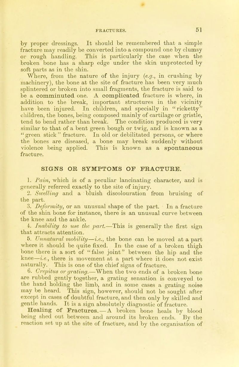 by proper dressings. It should be remembered that a simple fracture may readily be converted into a compound one by clumsy or rough handling. This is particularly the case when the broken bone has a sharp edge under the skin unprotected by soft parts as in the shin. Where, from the nature of the injury (e.g., in crushing by machinery), the bone at the site of fracture has been very much splintered or broken into small fragments, the fracture is said to be a comminuted one. A complicated fracture is where, in addition to the break, important structures in the vicinity have been injured. In children, and specially in ricketty children, the bones, being composed mainly of cartilage or gristle, tend to bend rather than break. The condition produced is very similar to that of a bent green bough or twig, and is known as a green stick fracture. In old or debilitated persons, or where the bones are diseased, a bone may break suddenly without violence being applied. This is known as a spontaneous fracture. SIGNS OR SYMPTOMS OF FRACTURE. 1. Pain, which is of a peculiar lancinating character, and is generally referred exactly to the site of injury. 2. Swelling and a bluish discolouration from bruising of the part. 3. Deformity, or an unusual shape of the part. In a fracture of the shin bone for instance, there is an unusual curve between the knee and the ankle. 4. Inability to use the part.—This is generally the first sign that attracts attention. 5. Unnatural mobility—i.e., the bone can be moved at a part where it should be quite fixed. In the case of a broken thigh bone there is a sort of false joint between the hip and the knee—i.e., there is movement at a part where it does not exist naturally. This is one of the chief signs of fracture. 6. Crepitus or grating.—When the two ends of a broken bone are rubbed gently together, a grating sensation is conveyed to the hand holding the limb, and in some cases a grating noise may be heard. This sign, however, should not be sought after except in cases of doubtful fracture, and then only by skilled and gentle hands. It is a sign absolutely diagnostic of fracture. Healing of Fractures. — A broken bone heals by blood being shed out between and around its broken ends. By the reaction set up at the site of fracture, and by the organisation of