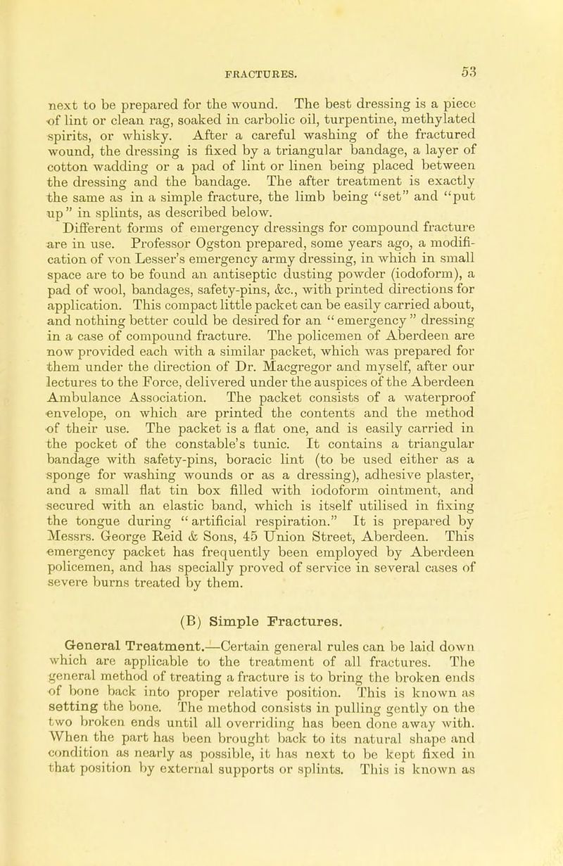 next to be prepared for the wound. The best dressing is a piece of lint or clean rag, soaked in carbolic oil, turpentine, methylated spirits, or whisky. After a careful washing of the fractured wound, the dressing is fixed by a triangular bandage, a layer of cotton wadding or a pad of lint or linen being placed between the dressing and the bandage. The after treatment is exactly the same as in a simple fracture, the limb being set and put up in splints, as described below. Different forms of emergency dressings for compound fracture are in use. Professor Ogston prepared, some years ago, a modifi- cation of von Lesser's emergency army dressing, in which in small space are to be found an antiseptic dusting powder (iodoform), a pad of wool, bandages, safety-pins, &c, with printed directions for application. This compact little packet can be easily carried about, and nothing better could be desired for an emergency dressing in a case of compound fracture. The policemen of Aberdeen are now provided each with a similar packet, which was prepared for them under the direction of Dr. Macgregor and myself, after our lectures to the Force, delivered under the auspices of the Aberdeen Ambulance Association. The packet consists of a waterproof envelope, on which are printed the contents and the method of their use. The packet is a flat one, and is easily carried in the pocket of the constable's tunic. It contains a triangular bandage with safety-pins, boracic lint (to be used either as a sponge for washing wounds or as a dressing), adhesive plaster, and a small flat tin box filled with iodoform ointment, and secured with an elastic band, which is itself utilised in fixing the tongue during artificial respiration. It is prepared by Messrs. George Reid & Sons, 45 Union Street, Aberdeen. This ■emergency packet has frequently been employed by Aberdeen policemen, and has specially proved of service in several cases of severe burns treated by them. (B) Simple Fractures. General Treatment.—Certain general rules can be laid down which are applicable to the treatment of all fractures. The general method of treating a fracture is to bring the broken ends of bone back into proper relative position. This is known as setting the bone. The method consists in pulling gently on the two broken ends until all overriding has been done away with. When the part has been brought back to its natural shape and condition as nearly as possible, it has next to be kept fixed in that position by external supports or splints. This is known as