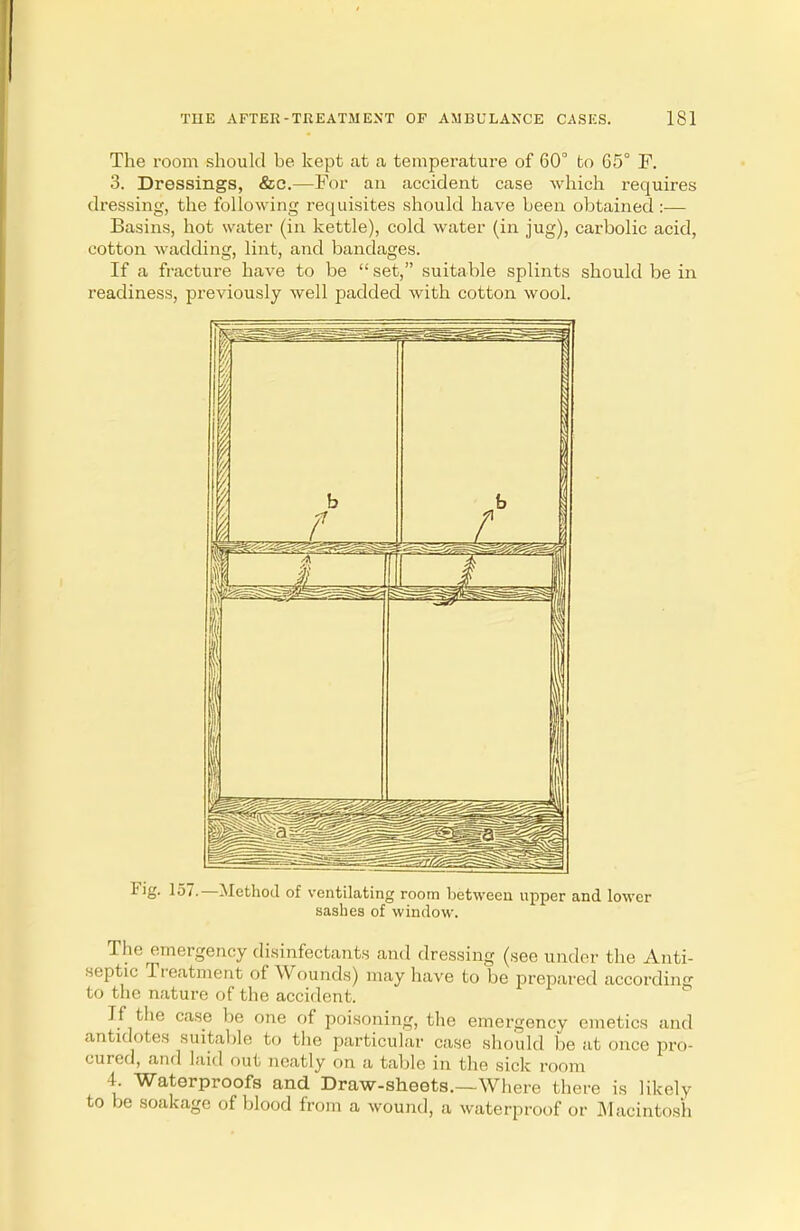 The room should be kept at a temperature of 60° to 65° F. 3. Dressings, &e.—For an accident case which requires dressing, the following requisites should have been obtained :— Basins, hot water (in kettle), cold water (in jug), carbolic acid, cotton wadding, lint, and bandages. If a fracture have to be set, suitable splints should be in readiness, previously well padded with cotton wool. Fig. 157.—Method of ventilating room between upper and lower sashes of window. The, emergency disinfectants and dressing (see under the Anti- septic Treatment of Wounds) may have to be prepared according to the nature of the accident. If the case be one of poisoning, the emergency emetics and antidotes suitable fco the particular case should be at once pro- cured, and laid out neatly on a table in the sick room L Waterproofs and Draw-sheets.—Where there is likely to be soakage of blood from a wound, a waterproof or Macintosh