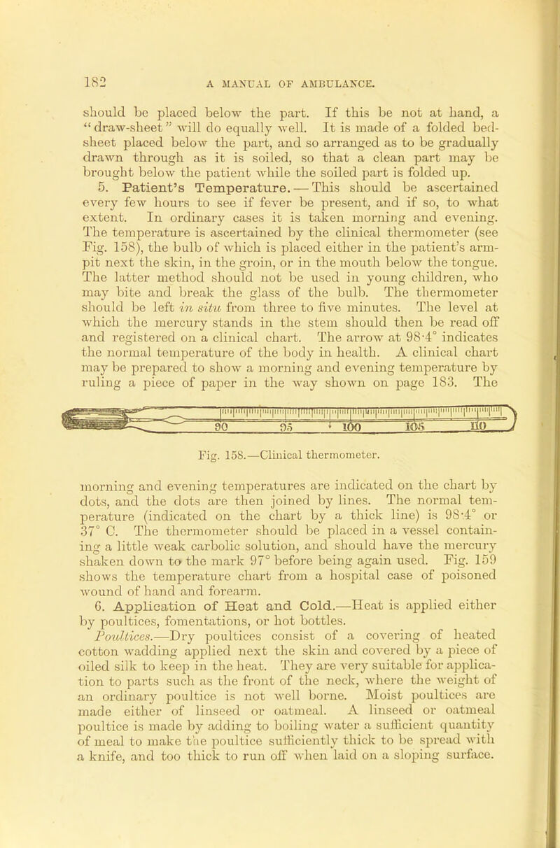should be placed below the part. If this be not at hand, a draw-sheet will do equally well. It is made of a folded bed- sheet placed below the part, and so arranged as to be gradually drawn through as it is soiled, so that a clean part may be brought below the patient while the soiled part is folded up. 5. Patient's Temperature. — This should be ascertained every few hours to see if fever be present, and if so, to what extent. In ordinary cases it is taken morning and evening. The temperature is ascertained by the clinical thermometer (see Pig. 158), the bulb of which is placed either in the patient's arm- pit next the skin, in the groin, or in the mouth below the tongue. The latter method should not be used in young children, who may bite and break the glass of the bulb. The thermometer should be left in situ from three to five minutes. The level at which the mercury stands in the stem should then be read off and registered on a clinical chart. The arrow at 98-4° indicates the normal temperature of the body in health. A clinical chart may be prepared to show a morning and evening temperature by ruling a piece of paper in the way shown on page 1S3. The nii|li|iiii|ini|im 71TTJ1lll|lui|i|ii|niljliii|i<»|ini|iiii|nupYl'!|lllT'''ll'''t^1^ 90 05 * 100 ltte 110 Fig. 15S.—Clinical thermometer. morning and evening temperatures are indicated on the chart by dots, and the dots are then joined by lines. The normal tem- perature (indicated on the chart by a thick line) is 9S-4° or 37° C. The thermometer should be placed in a vessel contain- ing a little weak carbolic solution, and should have the mercury shaken clown to the mark 97° before being again used. Fig. 159 shows the temperature chart from a hospital case of poisoned wound of hand and forearm. G. Application of Heat and Cold.—Heat is applied either by poultices, fomentations, or hot bottles. Poultices.—Dry poultices consist of a covering of heated cotton wadding applied next the skin and covered by a piece of oiled silk to keep in the heat. They are very suitable for applica- tion to parts such as the front of the neck, where the weight of an ordinary poultice is not well borne. Moist poultices are made either of linseed or oatmeal. A linseed or oatmeal poultice is made by adding to boiling water a sufficient quantity of meal to make the poultice sufficiently thick to be spread with a knife, and too thick to run off when laid on a sloping surface.