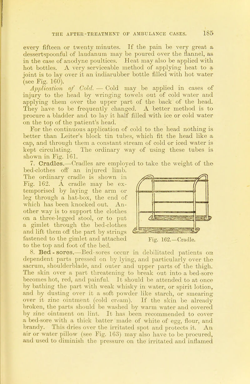 every fifteen or twenty minutes. If the pain be very great a dessertspoonful of laudanum may be poured over the flannel, as in the case of anodyne poultices. Heat may also be applied with hot bottles. A very serviceable method of applying heat to a joint is to lay over it an indiarubber bottle filled with hot water (see Fig. 160). Application of Cold. — Cold may be applied in cases of injury to the head by wringing towels out of cold water and applying them over the upper part of the back of the head. They have to be frequently changed. A better method is to procure a bladder and to lay it half filled with ice or cold water on the top of the patient's head. For the continuous application of cold to the head nothing is better than Leiter's block tin tubes, which fit the head like a cap, and through them a constant stream of cold or iced water is kept circulating. The ordinary way of using these tubes is shown in Fig. 161. 7. Cradles.—Cradles are employed to take the weight of the bed-clothes off an injured limb. The ordinary cradle is shown in Fig. 162. A cradle may be ex- temporised by laying the arm or leg through a hat-box, the end of which has been knocked out. An- other way is to support the clothes on a three-legged stool, or to put a gimlet through the bed-clothes and lift them off the part by strings fastened to the gimlet and attached to the top and foot of the bed. 8. Bed-sores.—Bed-sores occur in debilitated patients on dependent parts pressed on by lying, and particularly over the sacrum, shoulderblade, and outer and upper parts of the thigh. The skin over a part threatening to break out into a bed-sore becomes hot, red, and painful. It should be attended to at once by bathing the part with weak whisky in water, or spirit lotion, and by dusting over it a soft powder like starch, or smearing over it zinc ointment (cold cream). If the skin be already broken, the parts should be washed by warm water and covered by zinc ointment on lint. It has been recommended to cover a bed-sore with a thick batter made of white of egg, flour, and brandy. This dries over the irritated spot and protects it. An air or water pillow (see Fig. Hi:!) may also have to lie procured, and used to diminish the pressure on the irritated and inflamed Fig. 162.—Cradle.