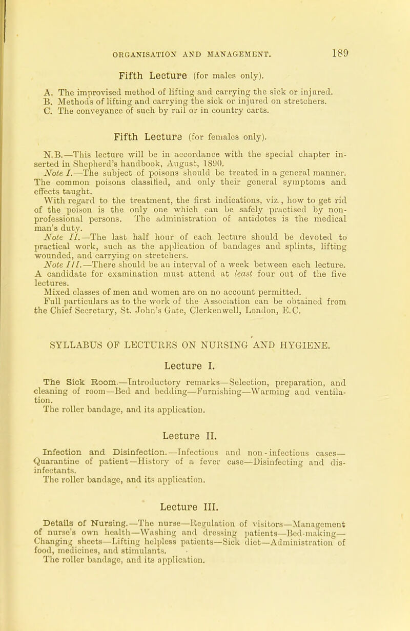 Fifth LeetUFe (for males only). A. The improvised method of lifting and carrying the sick or injured. B. Methods of lifting and carrying the sick or injured on stretchers. C. The conveyance of such by rail or in country carts. Fifth Lecture (for females only). N.B.—This lecture will be in accordance with the special chapter in- serted in Shepherd's handbook, August, 18110. Note I.—The subject of poisons should be treated in a general manner. The common poisons classified, and only their general symptoms and effects taught. With regard to the treatment, the first indications, viz., how to get rid of the poison is the only one which can be safely practised by non- professional persons. The administration of antidotes is the medical man's duty. Note II.—The last half hour of each lecture should be devoted to practical work, such as the application of bandages and splints, lifting wounded, and carrying on stretchers. Note III.—There should be an interval of a week between each lecture. A candidate for examination must attend at least four out of the five lectures. Mixed classes of men and women are on no account permitted. Full particulars as to the work of the Association can be obtained from the Chief Secretary, St. John's Gate, Clerkenwell, London, E.C. SYLLABUS OF LECTURES ON NURSING AND HYGIENE. Lecture I. The Sick Room.—Introductory remarks—Selection, preparation, and cleaning of room—Bed and bedding—Furnishing—Warming aud ventila- tion. The roller bandage, and its application. Lecture II. Infection and Disinfection.—Infectious and non - infectious cases— Quarantine of patient—History of a fever case—Disinfecting and dis- infectants. The roller bandage, and its application. Lecture III. Details of Nursing.—The nurse—Regulation of visitors—Management of nurse's own health—Washing and dressing patients—Bed-making— Changing sheets—Lifting helpless patients—Sick diet—Administration of food, medicines, and stimulants. The roller bandage, and its application.