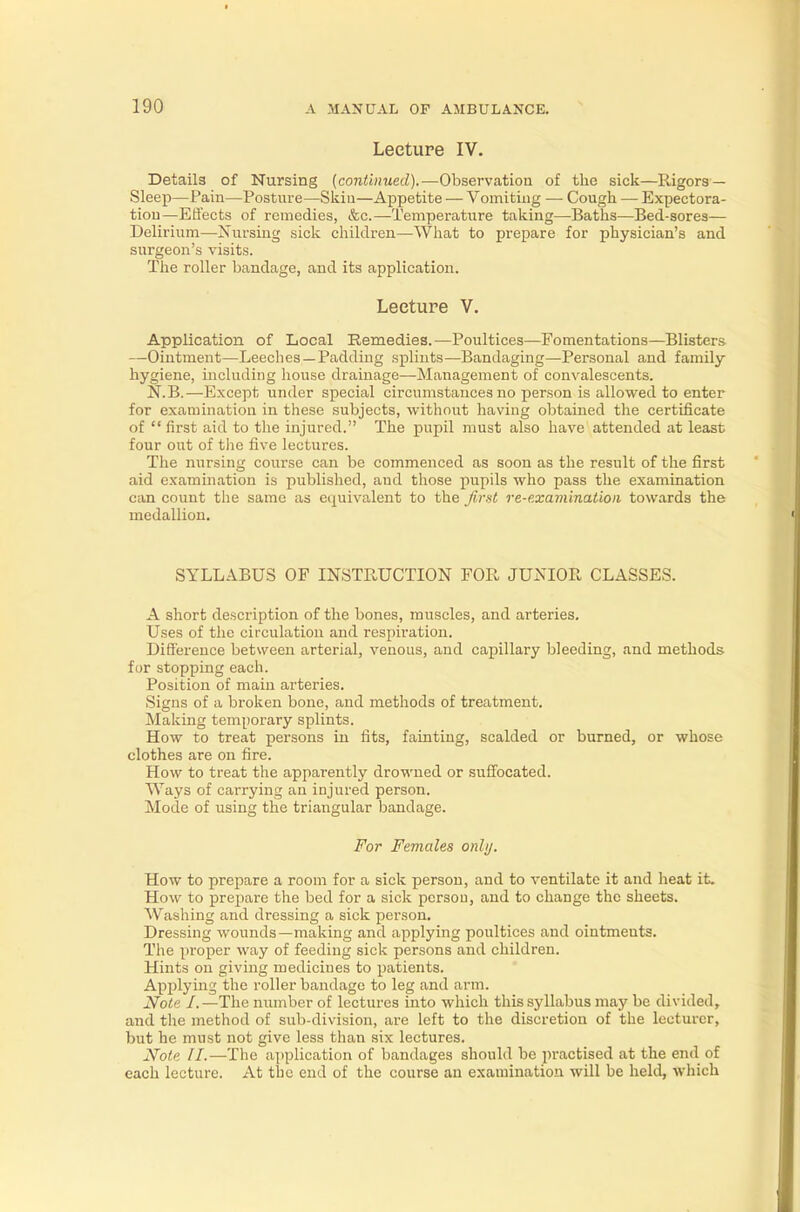 Lecture IV. Details of Nursing (continued).—Observation of the sick—Rigors — Sleep—Pain—Posture—Skin—Appetite — Vomiting — Cough — Expectora- tion—Effects of remedies, &c— Temperature taking—Baths—Bed-sores— Delirium—Nursing sick children—What to prepare for physician's and surgeon's visits. The roller bandage, and its application. Lecture V. Application of Local Remedies.—Poultices—Fomentations—Blisters —Ointment—Leeches —Padding splints—Bandaging—Personal and family hygiene, including house drainage—Management of convalescents. N.B.—Except under special circumstances no person is allowed to enter for examination in these subjects, without having obtained the certificate of  first aid to the injured. The pupil must also have attended at least four out of the five lectures. The nursing course can be commenced as soon as the result of the first aid examination is published, and those pupils who pass the examination can count the same as equivalent to the first re-examination towards the medallion. SYLLABUS OF INSTRUCTION FOB, JUNIOR CLASSES. A short description of the bones, muscles, and arteries. Uses of the circulation and respiration. Difference between arterial, venous, and capillary bleeding, and methods for stopping each. Position of main arteries. Signs of a broken bone, and methods of treatment. Making temporary splints. How to treat persons in fits, fainting, scalded or burned, or whose clothes are on fire. How to treat the apparently drowned or suffocated. Ways of carrying an injured person. Mode of using the triangular bandage. For Females only. How to prepare a room for a sick person, and to ventilate it and heat it. How to prepare the bed for a sick person, and to change the sheets. Washing and dressing a sick person. Dressing wounds—making and applying poultices and ointments. The proper way of feeding sick persons and children. Hints on giving medicines to patients. Applying the roller bandage to leg and arm. Note /.—The number of lectures into which this syllabus may be divided, and the method of sub-division, are left to the discretion of the lecturer, but he must not give less than six lectures. Note II.—The application of bandages should be practised at the end of each lecture. At the end of the course an examination will be held, which