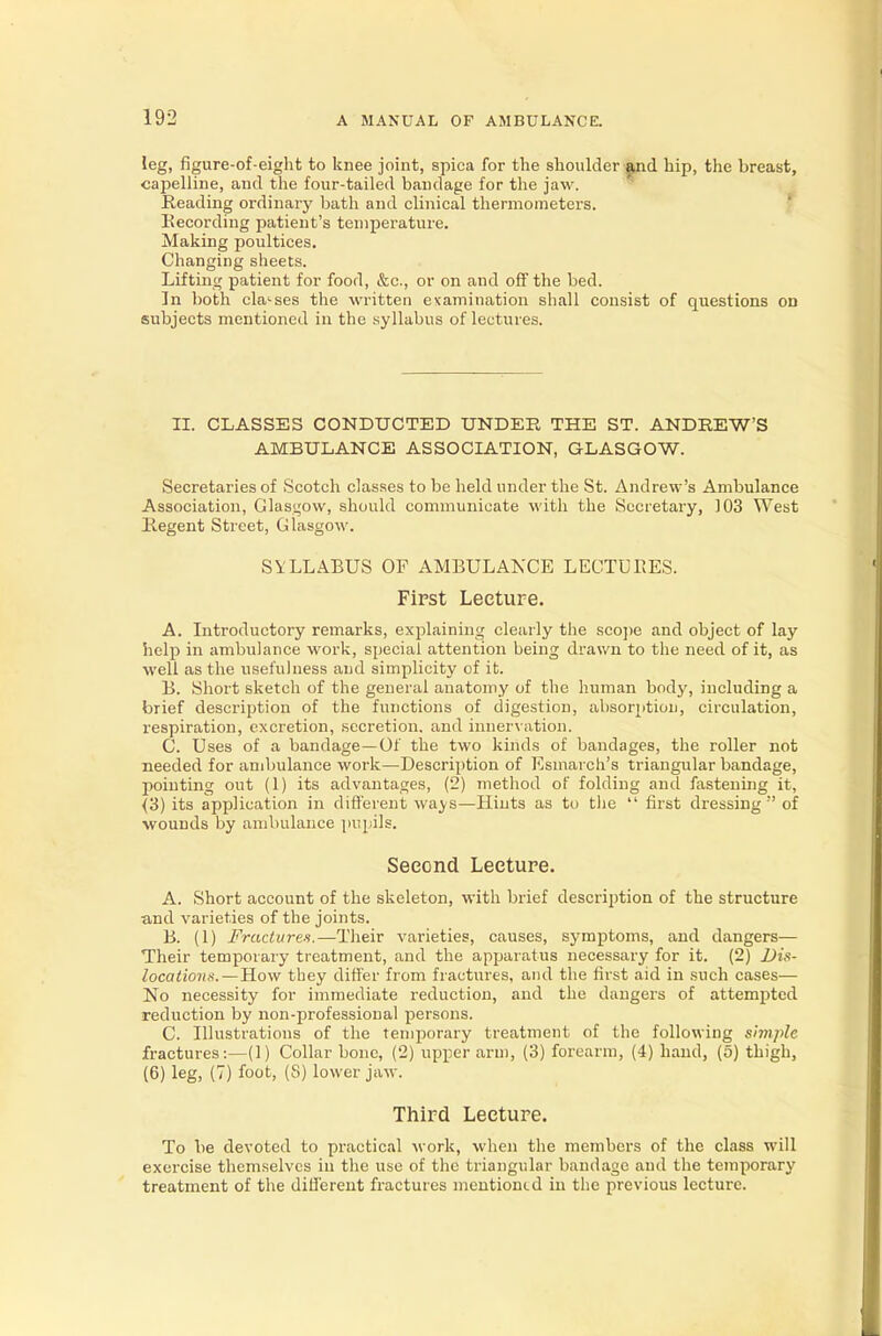 leg, figure-of-eight to knee joint, spica for the shoulder and hip, the breast, capelline, and the four-tailed bandage for the jaw. Reading ordinary bath and clinical thermometers. Recording patient's temperature. Making poultices. Changing sheets. Lifting patient for food, &c, or on and off the bed. In both classes the written examination shall consist of questions on subjects mentioned in the syllabus of lectures. II. CLASSES CONDUCTED UNDER THE ST. ANDREW'S AMBULANCE ASSOCIATION, GLASGOW. Secretaries of Scotch classes to be held under the St. Andrew's Ambulance Association, Glasgow, should communicate with the Secretary, 103 West Regent Street, Glasgow. SYLLABUS OF AMBULANCE LECTURES. First Lecture. A. Introductory remarks, explaining clearly the scope and object of lay help in ambulance work, special attention being drawn to the need of it, as well as the usefulness and simplicity of it. B. Short sketch of the general anatomy of the human body, including a brief description of the functions of digestion, absori>tion, circulation, respiration, excretion, secretion, and innervation. C. Uses of a bandage—Of the two kinds of bandages, the roller not needed for ambulance work—Description of Esmarch's triangular bandage, pointing out (1) its advantages, (2) method of folding and fastening it, (3) its application in different ways—Hints as to the first dressing of •wounds by ambulance pupils. Second Lecture. A. Short account of the skeleton, with brief description of the structure and varieties of the joints. B. (1) Fractures.—Their varieties, causes, symptoms, and dangers— Their temporary treatment, and the apparatus necessary for it. (2) Dis- locations.—How they differ from fractures, and the first aid in such cases— No necessity for immediate reduction, and the dangers of attempted reduction by non-professional persons. C. Illustrations of the temporary treatment of the following simple fractures:—(1) Collar bone, (2) upper arm, (3) forearm, (4) hand, (5) thigh, (6) leg, (7) foot, (S) lower jaw. Third Lecture. To be devoted to practical work, when the members of the class will exercise themselves in the use of the triangular bandage and the temporary treatment of the different fractures mentioned in the previous lecture.