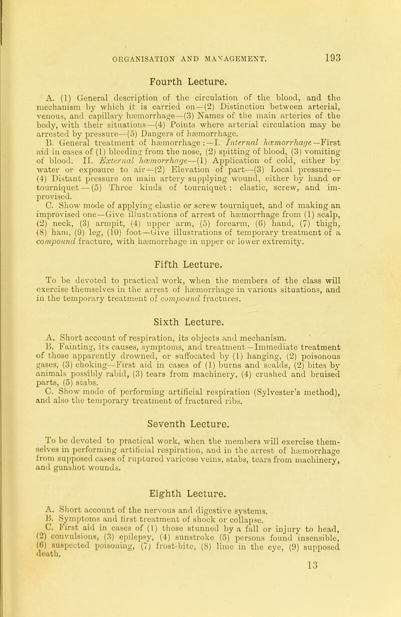 Fourth Lecture. A. (1) General description of the circulation of the blood, and the mechanism by which it is carried on—(2) Distinction between arterial, venous, and capillary haemorrhage—(3) Names of the main arteries of the body, with their situations—(4) Points where arterial circulation may be arrested by pressure—(5) Dangers of hemorrhage. B. General treatment of haemorrhage : — I. Internal hcemorrhaqe —First aid in cases of (1) bleeding from the nose, (2) spitting of blood, (3) vomiting of blood. II. External lunmorrlwqe—(1) Application of cold, either by water or exposure to air—(2) Elevation of part—(3) Local pressure— (4) Distant pressure on main artery supplying wound, either by hand or tourniquet — (5) Three kinds of tourniquet : elastic, screw, and im- provised. C. Show mode of applying elastic or screw tourniquet, and of making an improvised one—Give illustrations of arrest of haemorrhage from (1) scalp, (2) neck, (3) armpit, (4) upper arm, (5) forearm, (6) hand, (7) thigh, (8) ham, (9) leg, (10) foot—Give illustrations of temporary treatment of a compound fracture, with haemorrhage in upper or lower extremity. Fifth Lecture. To be devoted to practical work, when the members of the class will exercise themselves in the arrest of haemorrhage in various situations, and in the temporary treatment of compound fractures. Sixth Lecture. A. Short account of respiration, its objects and mechanism. B. Fainting, its causes, symptoms, and treatment—Immediate treatment of those apparently drowned, or suffocated by (1) hanging, (2) poisonous gases, (3) choking—First aid in cases of (1) burns and scalds, (2) bites by animals possibly rabid, (3) tears from machinery, (4) crushed and bruised parts, (5) stabs. C. Show mode of performing artificial respiration (Sylvester's method), and also the temporary treatment of fractured ribs. Seventh Lecture. To be devoted to practical work, when the members will exercise them- selves in performing artificial respiration, and in the arrest of haemorrhage from supposed cases of ruptured varicose veins, stabs, tears from machinery, and gunshot wounds. Eighth Lecture. A. Sliort account of the nervous and digestive systems. B. Symptoms and first treatment of shock or collapse. C. First aid in cases of (I) those stunned by a fall or injury to head, (2) convulsions, (3) epilepsy, (4) sunstroke (5) persons found insensible, (6) suspected poisouing, (7) frost-bite, (8) lime in the eye, (9) supposed death. 13