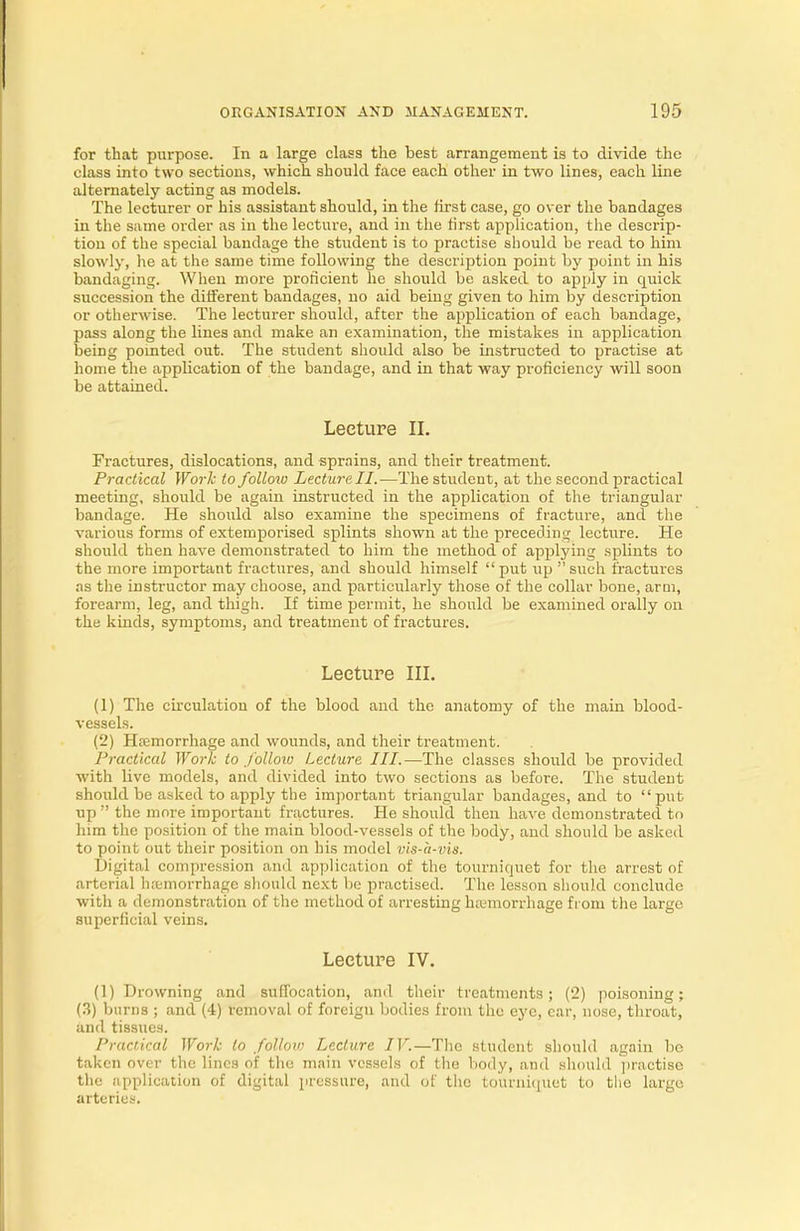 for that purpose. In a large class the best arrangement is to divide the class into two sections, which should face each other in two lines, each line alternately acting as models. The lecturer or his assistant should, in the first case, go over the bandages in the same order as in the lecture, and in the tirst application, the descrip- tion of the special bandage the student is to practise should be read to him slowly, lie at the same time following the description point by point in his bandaging. When more proficient he should be asked to apply in quick succession the different bandages, no aid being given to him by description or otherwise. The lecturer should, after the application of each bandage, pass along the lines and make an examination, the mistakes in application being pointed out. The student should also be instructed to practise at home the application of the bandage, and in that way proficiency will soon be attained. Lecture II. Fractures, dislocations, and sprains, and their treatment. Practical Work to follow Lecture II.—The student, at the second practical meeting, should be again instructed in the application of the triangular bandage. He should also examine the specimens of fracture, and the various forms of extemporised splints shown at the preceding lecture. He should then have demonstrated to him the method of applying splints to the more important fractures, and should himself put up such fractures as the instructor may choose, and particularly those of the collar bone, arm, forearm, leg, and thigh. If time permit, he should be examined orally on the kinds, symptoms, and treatment of fractures. Lecture III. (1) The circulation of the blood and the anatomy of the main blood- vessels. (2) Hremorrhage and wounds, and their treatment. Practical Work to follow Lecture III.—The classes should be provided with live models, and divided into two sections as before. The student should be asked to apply the important triangular bandages, and to put up  the more important fractures. He should then have demonstrated to him the position of the main blood-vessels of the body, and should be asked to point out their position on his model vis-a-vis. Digital compression and application of the tourniquet for the arrest of arterial hemorrhage should next be practised. The lesson should conclude with a demonstration of the method of arresting luemorrhage from the large superficial veins. Lecture IV. (1) Drowning and suffocation, and their treatments; (2) poisoning; (3) burns ; and (4) removal of foreign bodies from the eye, ear, nose, throat, and tissues. Practical Work to follow Lecture IV.—The student should again be taken over the lines of the main vessels of the body, and should practise the application of digital pressure, and of the tourniquet to the large arteries.