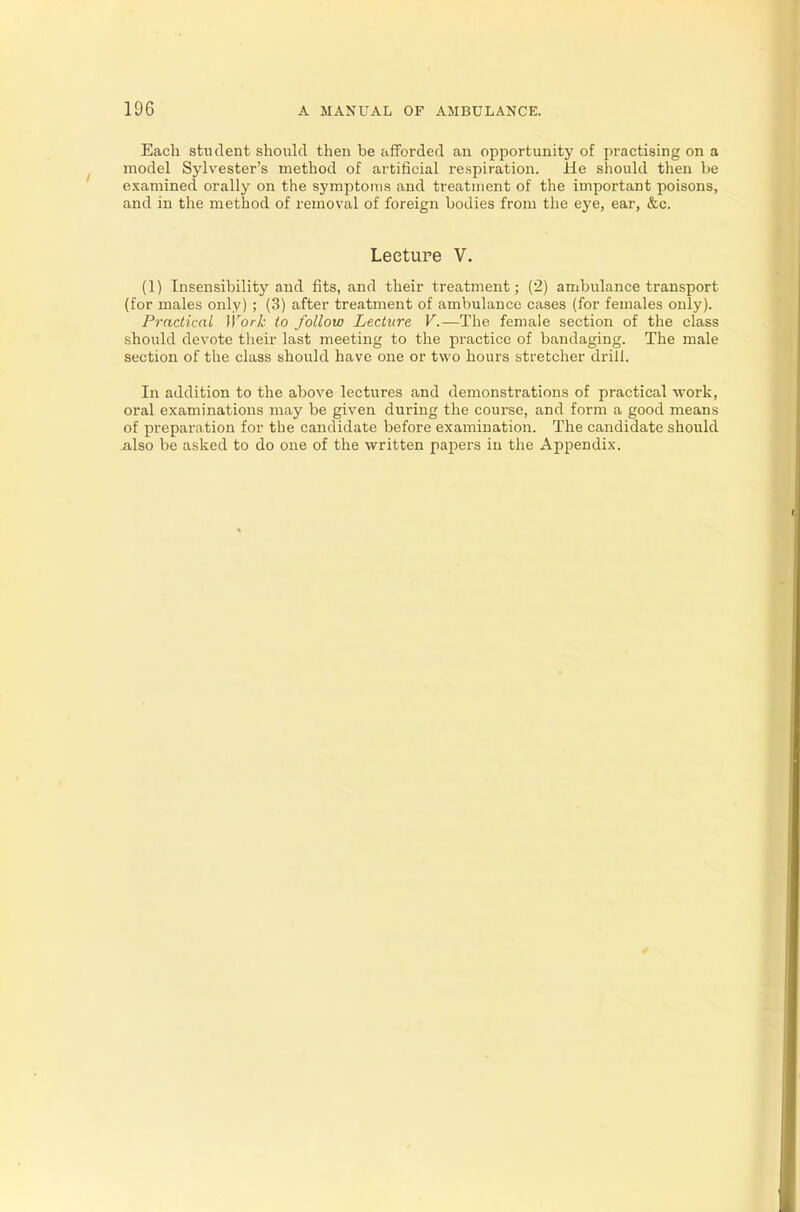 Each student should then be afforded an opportunity of practising on a model Sylvester's method of artificial respiration. He should then be examined orally on the symptoms and treatment of the important poisons, and in the method of removal of foreign bodies from the eye, ear, &c. Lecture V. (1) Insensibility and fits, and their treatment; (2) ambulance transport (for males only) ; (3) after treatment of ambulance cases (for females only). Practical Work to follow Lecture V.— The female section of the class should devote their last meeting to the practice of bandaging. The male section of the class should have one or two hours stretcher drill. In addition to the above lectures and demonstrations of practical work, oral examinations may be given during the course, and form a good means of preparation for the candidate before examination. The candidate should also be asked to do one of the written papers in the Appendix.