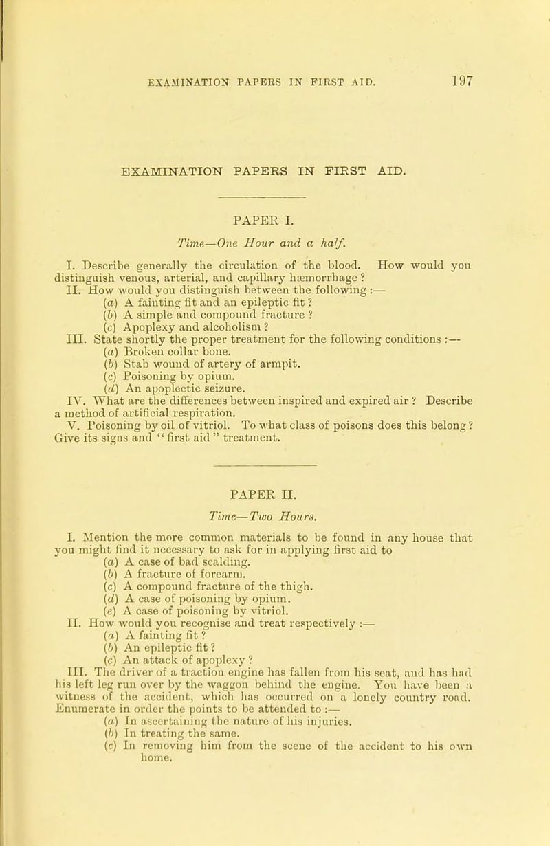 EXAMINATION PAPERS IN FIRST AID. PAPER I. Time—One Hour and a half. I. Describe generally the circulation of the blood. How would you distinguish venous, arterial, and capillary haemorrhage ? II. How would you distinguish between the following:— (a) A fainting fit and an epileptic fit ? (b) A simple and compound fracture ? (c) Apoplexy and alcoholism ? III. State shortly the proper treatment for the following conditions :— (a) Broken collar bone. (b) Stab wound of artery of armpit. (c) Poisoning by opium. (d) An apoplectic seizure. IV. What are the differences between inspired and expired air ? Describe a method of artificial respiration. V. Poisoning by oil of vitriol. To what class of poisons does this belong ? Give its signs and  first aid  treatment. PAPER II. Time—Two Hours. I. Mention the more common materials to be found in any house that you might find it necessary to ask for in applying first aid to (a) A case of bad scalding. (b) A fracture of forearm. (c) A compound fracture of the thigh. (d) A case of poisoning by opium. (e) A case of poisoning by vitriol. II. How would you recognise and treat respectively :— (a) A fainting fit ? (b) An epileptic fit ? (c) An attack of apoplexy ? III. The driver of a traction engine has fallen from his seat, and has had his left leg run over by the waggon behind the engine. You have been a witness of the accident, which has occurred on a lonely country road. Enumerate in order the points to be attended to :— (a) In ascertaining the nature of his injuries. {!>) In treating the same. (c) In removing him from the scene of the accident to his own home.