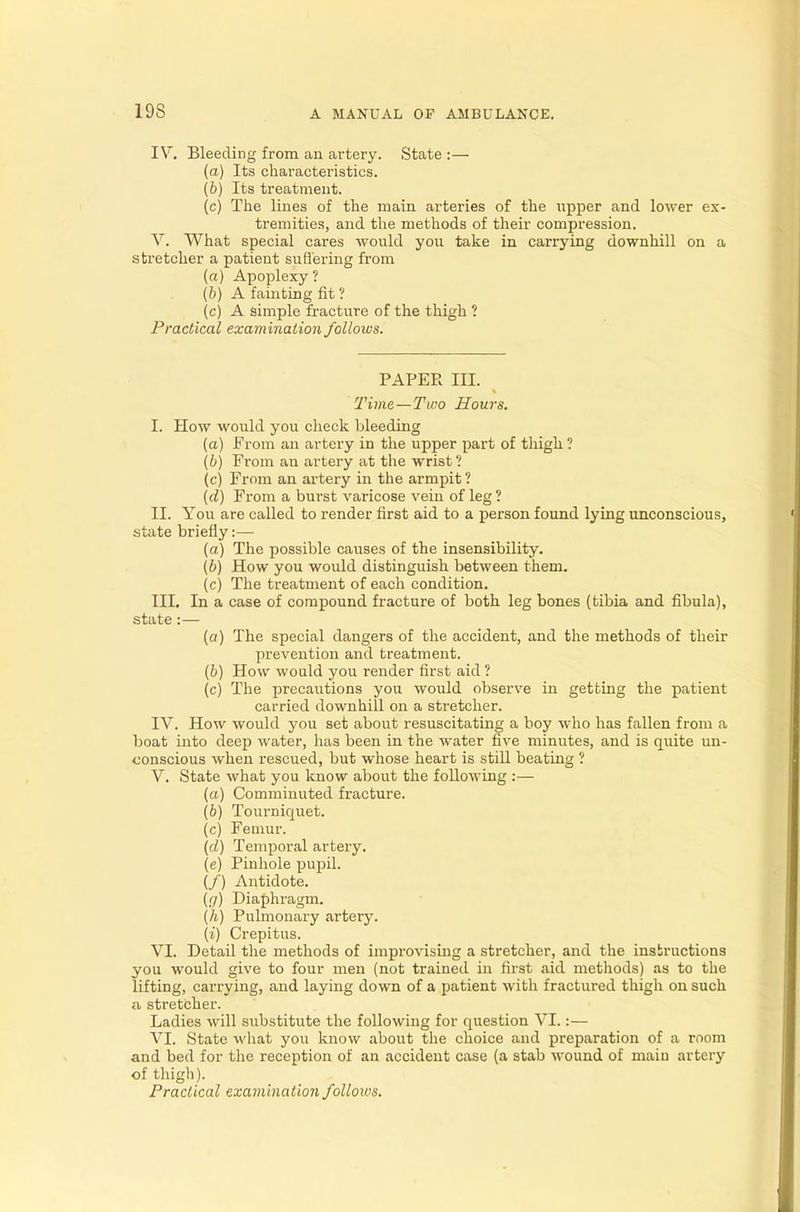 19S IV. Bleeding from an artery. State :— (a) Its characteristics. (b) Its treatment. (c) The lines of the main arteries of the upper and lower ex- tremities, and the methods of their compression. V. What special cares would you take in carrying downhill on a stretcher a patient suffering from (a) Apoplexy ? (b) A fainting fit ? (c) A simple fracture of the thigh ? Practical examination follows. PAPER III. Time—Two Hours. I. How would you check bleeding (a) From an artery in the upper part of thigh ? (b) From an artery at the wrist ? (c) From an artery in the armpit ? (d) From a burst varicose vein of leg ? II. You are called to render first aid to a person found lying unconscious, state briefly:— (a) The possible causes of the insensibility. (b) How you would distinguish between them. (c) The treatment of each condition. III. In a case of compound fracture of both leg bones (tibia and fibula), state :— (a) The special dangers of the accident, and the methods of their prevention and treatment. (b) How would you render first aid ? (c) The precautions you would observe in getting the patient carried downhill on a stretcher. IV. How would you set about resuscitating a boy who has fallen from a boat into deep water, has been in the water five minutes, and is quite un- conscious when rescued, but whose heart is still beating ? V. State what you know about the following :— (a) Comminuted fracture. (6) Tourniquet. (c) Femur. (d) Temporal artery. (e) Pinhole pupil. (/) Antidote. (g) Diaphragm. (h) Pulmonary artery. (i) Crepitus. VI. Detail the methods of improvising a stretcher, and the instructions you would give to four men (not trained in first aid methods) as to the lifting, carrying, and laying down of a patient with fractured thigh on such a stretcher. Ladies will substitute the following for question VI.:— VI. State what you know about the choice and preparation of a room and bed for the reception of an accident case (a stab wound of rnaiu artery of thigh). Practical examination folloius.
