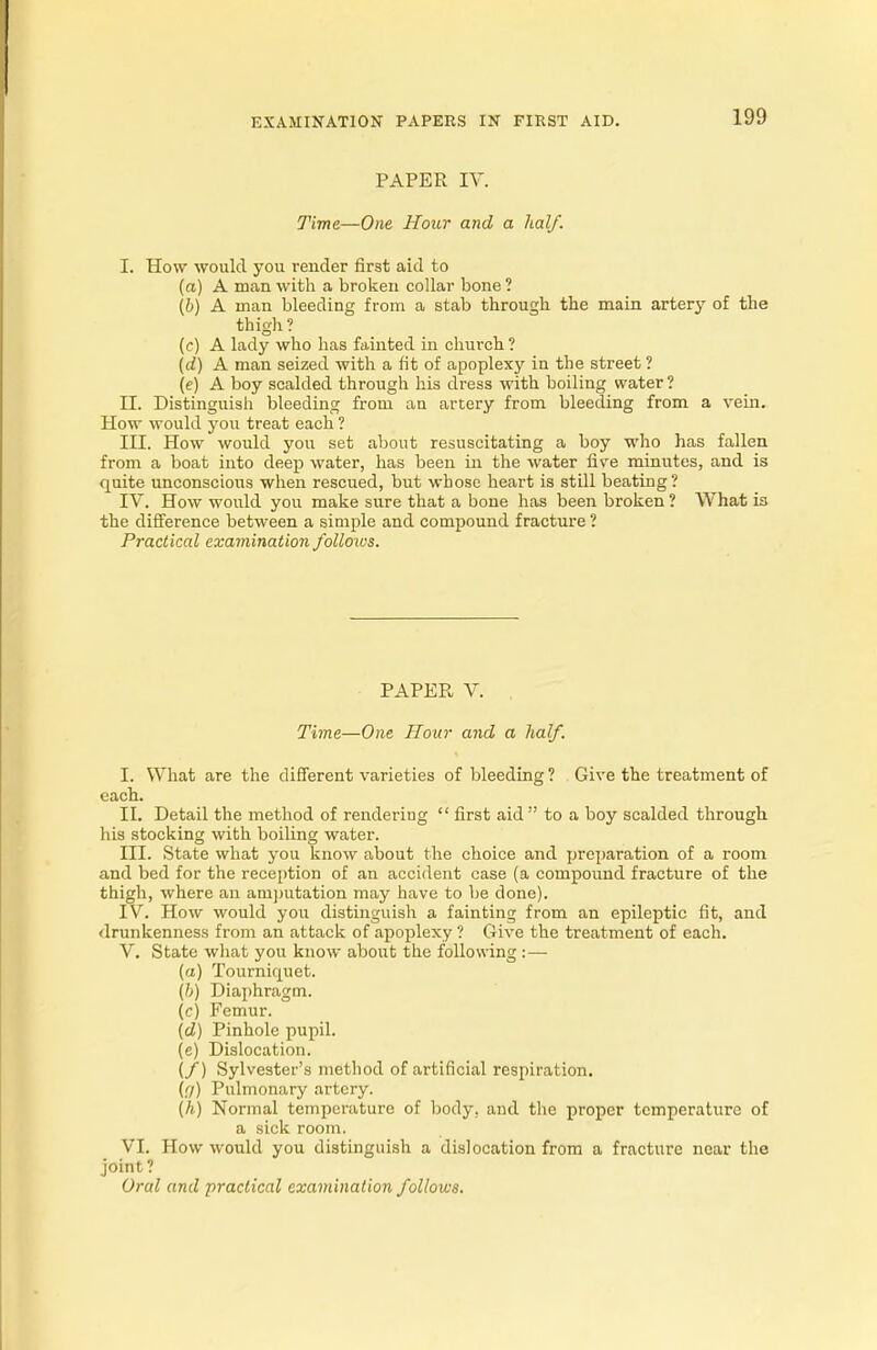PAPER IV. Time—One Hour and a half. I. How would you render first aid to (a) A man with a broken collar bone ? (b) A man bleeding from a stab through the main artery of the thigh? (c) A lady who has fainted in church ? (d) A man seized with a fit of apoplexy in the street ? (e) A boy scalded through his dress with boiling water ? II. Distinguish bleeding from an artery from bleeding from a vein. How would you treat each ? III. How would you set about resuscitating a boy who has fallen from a boat into deep water, has been in the water five minutes, and is quite unconscious when rescued, but whose heart is still beating? IV. How would you make sure that a bone has been broken ? What is the difference between a simple and compound fracture ? Practical examination folloivs. PAPER V. Time—One Hour and a half. I. What are the different varieties of bleeding? Give the treatment of each. II. Detail the method of rendering first aid to a boy scalded through his stocking with boiling water. III. State what you know about the choice and preparation of a room and bed for the reception of an accident case (a compound fracture of the thigh, where an amputation may have to be done). IV. How would you distinguish a fainting from an epileptic fit, and drunkenness from an attack of apoplexy ? Give the treatment of each. V. State what you know about the following :— («) Tourniquet. (h) Diaphragm. (c) Femur. (d) Pinhole pupil. (e) Dislocation. (/) Sylvester's method of artificial respiration. (g) Pulmonary artery. (h) Normal temperature of body, and the proper temperature of a sick room. VI. How would you distinguish a dislocation from a fracture near the joint?