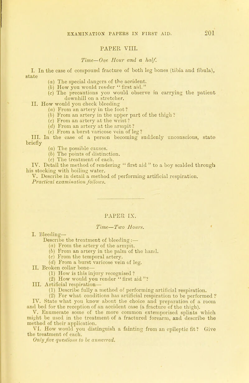 PAPER VIII. Time—One Hour and a half. I. In the case of compound fracture of both leg bones (tibia and fibula), state (a) The special dangers of the accident. (6) How you would render  first aid. (c) The precautious you would observe in carrying the patient downhill on a stretcher. II. How would you check bleeding (a) From an artery in the foot ? (6) From an artery in the upper part of the thigh ? (c) From an artery at the wrist ? {d) From an artery at the armpit ? (e) From a burst varicose vein of leg ? III. In the case of a person becoming suddenly unconscious, state briefly (a) The possible causes. (6) The points of distinction. (c) The treatment of each. IV. Detail the method of rendering  first aid  to a boy scalded through his stocking with boiling water. V. Describe in detail a method of performing artificial respiration. Practical examination follows. PAPER IX. Time—Two Hours. I. Bleeding— Describe the treatment of bleeding :— (a) From the artery of the armpit. (6) From an artery in the palm of the hand. (c) From the temporal artery. (d) From a burst varicose vein of leg. II. Broken collar bone— (1) How is this injury recognised ? (2) How would you render  first aid ? III. Artificial respiration— (1) Describe fully a method of performing artificial respiration. (2) For what conditions has artificial respiration to be performed ? IV. State what you know about the choice and preparation of a room and bed for the reception of an accident case (a fracture of the thigh). V. Enumerate some of the more common extemporised splints which mi»ht be used in the treatment of a fractured forearm, and describe the method of their application. VI. How would you distinguish a fainting from an epileptic fit? Give the treatment of each. Only five questions to be answered.