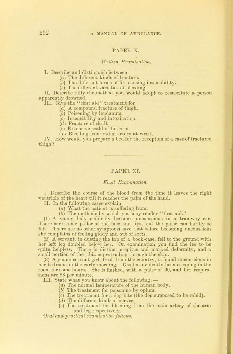 PAPER X. Written Examination. I. Describe and distinguish between (a) The different kinds of fracture. (6) The different forms of fits causing insensibility. (c) The different varieties of bleeding. II. Describe fully the method you would adopt to resuscitate a person apparently drowned. III. Give the first aid treatment for (a) A compound fracture of thigh. (b) Poisoning by laudanum. (c) Insensibility and intoxication. (d) Fracture of skull. (e) Extensive scald of forearm. (/) Bleeding from radial artery at wrist. IV. How would you prepare a bed for the reception of a case of fractured thigh ? PAPER XI. Final Examination. I. Describe the course of the blood from the time it leaves the right ventricle of the heart till it reaches the palm of the hand. II. In the following cases explain (a) What the patient is suffering from. (b) The methods by which you may render first aid. (1) A young lady suddenly becomes unconscious in a tramway car. There is extreme pallor of the face and lips, and the pulse can hardly be felt. There are no other symptoms save that before becoming unconscious she complains of feeling giddy and out of sorts. (2) A servant, in dusting the top of a book-case, fell to the ground with her left leg doubled below her. On examination you find the leg to be quite helpless. There is distinct crepitus and marked deformity, and a small portion of the tibia is protruding through the skin. (3) A young servant girl, fresh from the country, is found unconscious in her bedroom in the early morning. Gas has evidently been escaping in the room for some hours. She is flushed, with a pulse of 90, and her respira- tions are 28 per minute. III. State what you know about the following :— (a) The normal temperature of the human body. (b) The treatment for poisoning by opium. (c) The treatment for a dog bite (the dog supposed to be rabid). (d) The different kinds of nerves. (e) The treatment for bleeding from the main artery of the arm and leg respectively.