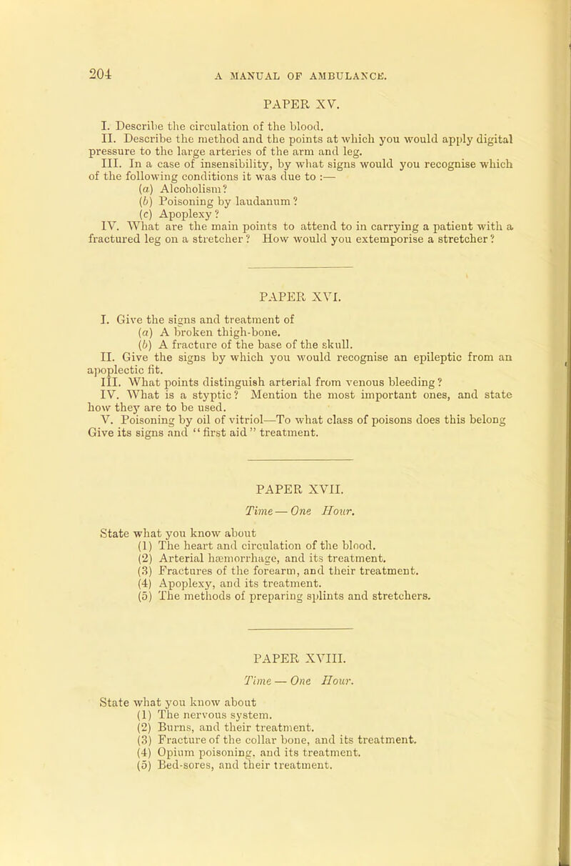 PAPER XV. I. Describe the circulation of the blood. II. Describe the method and the points at which you would apply digital pressure to the large arteries of the arm and leg. III. In a case of insensibility, by what signs would you recognise which of the following conditions it was due to :— (a) Alcoholism? (b) Poisoning by laudanum? (c) Apoplexy? IV. What are the main points to attend to in carrying a patieut with a fractured leg on a stretcher ? How would you extemporise a stretcher ? PAPER XVI. I. Give the signs and treatment of (a) A broken thigh-bone. (6) A fracture of the base of the skull. II. Give the signs by which you would recognise an epileptic from an apoplectic fit. III. What points distinguish arterial from venous bleeding ? IV. What is a styptic ? Mention the most important ones, and state how they are to be used. V. Poisoning by oil of vitriol—To what class of poisons does this belong Give its signs and  first aid  treatment. PAPER XVII. Time — One Hour. State what you know about (1) The heart and circulation of the blood. (2) Arterial ha?morrhage, and its treatment. (3) Fractures of the forearm, and their treatment. (4) Apoplexy, and its treatment. (5) The methods of preparing splints and stretchers. PAPER XVIII. Time — One Hour. State what you know about (1) The nervous system. (2) Burns, and their treatment. (3) Fracture of the collar bone, and its treatment. (4) Opium poisoning, and its treatment. (5) Bed-sores, and their treatment.