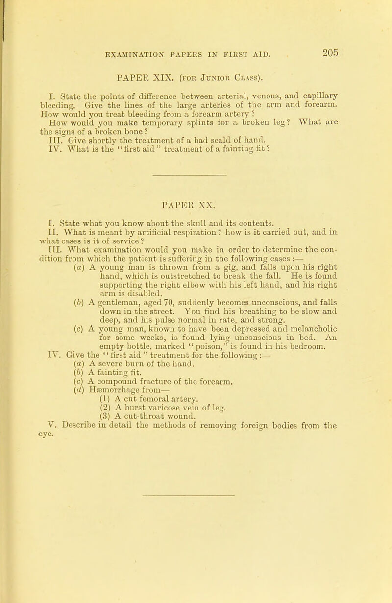 PAPER XIX. (for Jukior Class). I. State the points of difference between arterial, venous, and capillary- bleeding. Give the lines of the large arteries of the arm and forearm. How would you treat bleeding from a forearm artery ? How would you make temporary splints for a broken leg ? What are the signs of a broken bone ? III. Give shortly the treatment of a bad scald of hand. IV. What is the first aid treatment of a fainting fit? PAPER XX. I. State what you know about the skull and its contents. II. What is meant by artificial respiration ? how is it carried out, and in what eases is it of service ? III. What examination would you make in order to determine the con- dition from which the patient is suffering in the following cases :— (a) A young man is thrown from a gig, and falls upon his right hand, which is outstretched to break the fall. He is found supporting the right elbow with his left hand, and his right arm is disabled. (b) A gentleman, aged 70, suddenly becomes unconscious, and falls down in the street. You find his breathing to be slow and deep, and his pulse normal in rate, and strong. (c) A young man, known to have been depressed and melancholic for some weeks, is found lying unconscious in bed. An empty bottle, marked  poison, is found in his bedroom. IV. Give the first aid treatment for the following :— (a) A severe burn of the hand. (b) A fainting fit. (c) A compound fracture of the forearm. (d) Hemorrhage from— (1) A cut femoral artery. (2) A burst varicose vein of leg. (3) A cut-throat wound. V. Describe in detail the methods of removing foreign bodies from the eye.