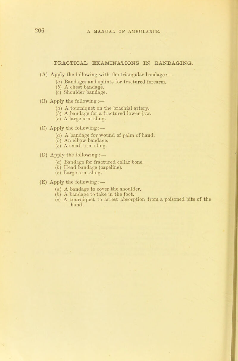PRACTICAL EXAMINATIONS IN BANDAGING. (A) Apply the following with the triangular bandage :— (ft) Bandages and splints for fractured forearm. (&) A chest bandage, (c) Shoulder bandage. (B) Apply the following :—■ (a) A tourniquet on the brachial artery. (b) A bandage for a fractured lower jaw. (c) A large arm sling. (C) Apply the following :— (a) A bandage for wound of palm of hand. (b) An elbow bandage. (c) A small arm sling. (D) Apply the following :— (ft) Bandage for fractured collar bone. (b) Head bandage (capeline). (c) Large arm sling. (E) Apply the following :— («) A bandage to cover the shoulder. (b) A bandage to take in the foot. (c) A tourniquet to arrest absorption from a poisoned bite of the hand.