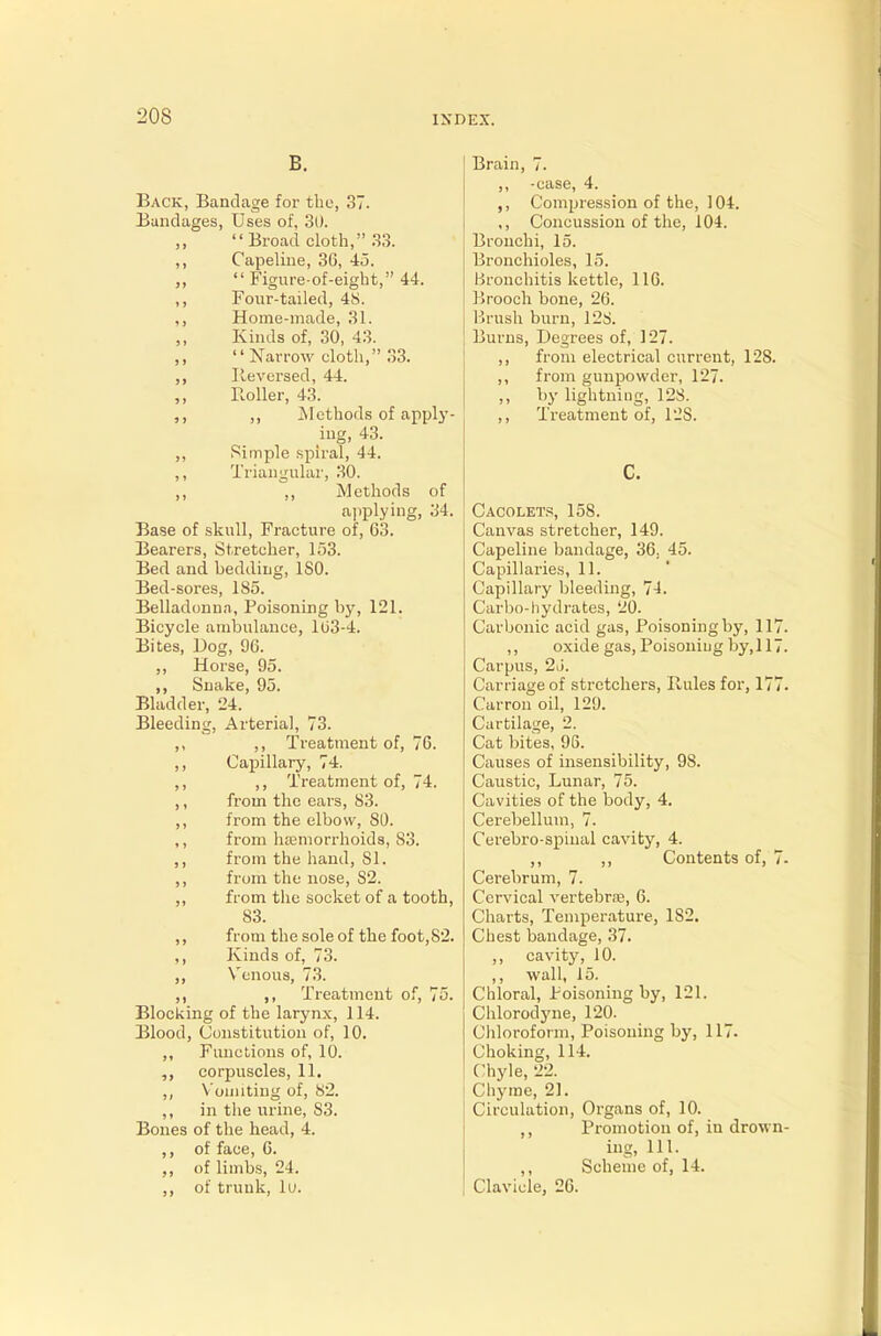 B. Back, Bandage for the, 37. Bandages, Uses of, 3D. Broad cloth, 33. ,, Capeline, 36, 45. ,,  Figure-of-eight, 44. ,, Four-tailed, 48. ,, Home-made, 31. Kinds of, 30, 43. Narrow cloth, 33. ,, lie versed, 44. Roller, 43. ,, Methods of apply- ing, 43. ,, Simple spiral, -44. ,, Triangular, 30. ,, ,, Methods of applying, 34. Base of skull, Fracture of, 63. Bearers, Stretcher, 153. Bed and bedding, ISO. Bed-sores, 185. Belladonna, Poisoning by, 121. Bicycle ambulance, 163-4. Bites, Bog, 96. ,, Horse, 95. ,, Snake, 95. Bladder, 24. Bleeding, Arterial, 73. ,, ,, Treatment of, 76. ,, Capillary, 74. ,, ,, Treatment of, 74. ,, from the ears, 83. ,, from the elbow, SO. ,, from haemorrhoids, 83. ,, from the hand, SI. ,, from the nose, S2. ,, from the socket of a tooth, S3. ,, from the sole of the foot, 82. ,, Kinds of, 73. „ Venous, 73. ,, ,, Treatment of, 75. Blocking of the larynx, 114. Blood, Constitution of, 10. ,, Functions of, 10. corpuscles, 11. ,, V omiting of, 82. ,, in the urine, 83. Bones of the head, 4. ,, of face, 6. ,, of limbs, 24. ,, of trunk, lu. Brain, 7. ,, -case, 4. ,, Compression of the, 104. ,, Concussion of the, 104. Bronchi, 15. Bronchioles, 15. Bronchitis kettle, 116. Brooch bone, 26. Brush burn, 128. Burns, Degrees of, 127. ,, from electrical current, 12S. ,, from gunpowder, 127. „ by lightning, 12S. ,, Treatment of, 12S. c. Cacoletp, 158. Canvas stretcher, 149. Capeline bandage, 36, 45. Capillaries, 11. Capillary bleeding, 74. Carbo-hydrates, 20. Carbonic acid gas, Poisoning by, 11 ,, oxide gas, Poisoning by, 11 Carpus, 26. Carriage of stretchers, Rules for, 17 Carron oil, 129. Cartilage, 2. Cat bites, 96. Causes of insensibility, 98. Caustic, Lunar, 75. Cavities of the body, 4. Cerebellum, 7. Cerebro-spinal cavity, 4. ,, ,, Contents of, Cerebrum, 7. Cervical vertebra;, 6. Charts, Temperature, 1S2. Chest bandage, 37. ,, cavity, 10. ,, wall, 15. Chloral, Poisoning by, 121. Chlorodyne, 120. Chloroform, Poisoning by, 117. Choking, 114. Chyle, 22. Chyme, 21. Circulation, Organs of, 10. ,, Promotion of, in drow ing, 111. ,, Scheme of, 14. Clavicle, 26.