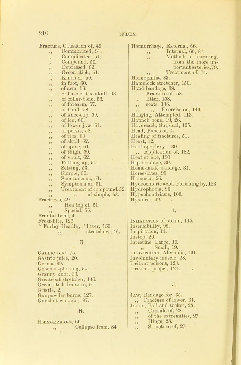 Fracture, Causation of, 49. ,, Comminuted, 51. ,, Complicated, 51. ,, Compound, 50. ,, Depressed, 62. ,, Green stick, 51. „ Kinds of, 50. ,, in foot, 60. ,, of arm, 56. ,, of base of the skull, 63. ,, of collar-bone, 56. ,, of forearm, 57. ,, of hand, 58. ,, of knee-cap, 59. of leg, 60. ,, of lower jaw, 61. ,, of pelvis, 58. ,, of ribs, 60. of skull, 62. ,, of spine, 61. ,, of thigh, 59. ,, of vault, 62. ,, Putting up, 54. Setting, 53. ,, Simple, 50. ,, Spontaneous, 51. ,, Symptoms of, 51. ,, Treatment of compound,52. ,, ,, of simple, 53. Fractures, 49. ,, Healing of. 51. ,, Special, 56. Frontal bone, 4. Frost-bite, 129. Furley-Headley litter, 159. ,, stretcher, 146. G. Gallic acid, 75. Gastric juice, 20. Germs, S9. Gooch's splintins, 54. Granny knot, 33. Greatcoat stretcher, 146. Green stick fracture, 51. Gristle, 2. Gunpowder burns, 127. Gunshot wounds, 87. H. HAEMORRHAGE, 66. ,, Collapse from, 84. Haemorrhage, External, 66. ,, Internal, 66, 84. ,, Methods of arresting, from the-more im- portant arteries,79. ,, Treatment of, 74. Haemophilia, 83. Hammock stretcher, 150. Hand bandage, 38. ,, Fracture of, 58. ,, litter, 158. ,, seats, 136. ,, ,, Exercise on, 140. Hanging, Attempted, 113. Haunch bone, 19, 26. Haversack, Surgical, 155. Head, Bones of, 4. Healing of fractures, 51. Heart, 12. Heat apoplexy, 130. ,, Application of, 182. Heat-stroke, 130. Hip bandage, 39. Home-made bandage, 31. Horse-bites, 95. Humerus, 26. Hydrochloric acid, Poisoning by, 123. Hydrophobia, 96. Hypochondriasis, 100. Hysteria, S9. I. Inhalation of steam, 115. Insensibility, 98. Inspiration, 14. Instep, 26. Intestine, Large, 19. ,, Small, 19. Intoxication, Alcoholic, 101. Involuntary muscle, 28. Irritant poisons, 123. Irritants proper, 124. J. Jaw, Bandage for, 35. ,, Fracture of lower, 61. Joints, Ball and socket, 28. ,, Capsule of, 2S. ,, of the extremities, 27. „ Hinge, 28. „ Structure of, 27.