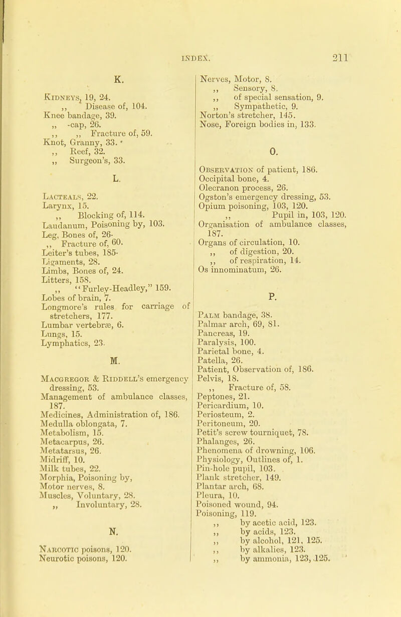 K. Kidneys, 19, 24. ,, Disease of, 104. Knee bandage, 39. „ -cap, 2G. ,, „ Fracture of, 59. Knot, Granny, 33. ' ,, Reef, 32. „ Surgeon's, 33. Lacteals, 22. Larynx, 15. Blocking of, 114. Laudanum, Poisoning by, 103. Leg, Bones of, 26- ,, Fracture of, 60. Leiter's tubes, 185- Ligaments, 28. Limbs, Bones of, 24. Litters, 158. „  Furley-Headley, 159. Lobes of brain, 7. Longmore's rules for carriage of stretchers, 177. Lumbar vertebra, 6. Lungs, 15. Lymphatics, 23. M. Macgregor & Riddell's emergency dressing, 53. Management of ambulance classes, 187. Medicines, Administration of, 186. Medulla oblongata, 7. Metabolism, 15. Metacarpus, 26. Metatarsus, 26. Midriff, 10. Milk tubes, 22. Morphia, Poisoning by, Motor nerves, 8. Muscles, Voluntary, 28. ,, Involuntary, 28. N. Narcotic poisons, 120. Neurotic poisons, 120. Nerves, Motor, 8. ,, Sensory, 8. ,, of special sensation, 9. ,, Sympathetic, 9. Norton's stretcher, 145. Nose, Foreign bodies in, 133. 0. Observation of patient, 186. Occipital bone, 4. Olecranon process, 26. Ogston's emergency dressing, 53. Opium poisoning, 103, 120. Pupil in, 103, 120. Organisation of ambulance classes, 187. Organs of circulation, 10. ,, of digestion, 20. ,, of respiration, 14. Os innominatum, 26. P. Palm bandage, 38. Palmar arch, 69, SI. Pancreas, 19. Paralysis, 100. Parietal bone, 4. Patella, 26. Patient, Observation of, 186. Pelvis, 18. ,, Fracture of, 58. Peptones, 21. Pericardium, 10. Periosteum, 2. Peritoneum, 20. Petit's screw tourniquet, 78. Phalanges, 26. Phenomena of drowning, 106. Physiology, Outlines of, 1. Pin-hole pupil, 103. Plank stretcher, 149. Plantar arch, 68. Pleura, 10. Poisoned wound, 94. Poisoning, 119. ,, by acetic acid, 123. ,, by acids, 123. by alcohol, 121, 125. ,, by alkalies, 123. ,, by ammonia, 123, ,125.