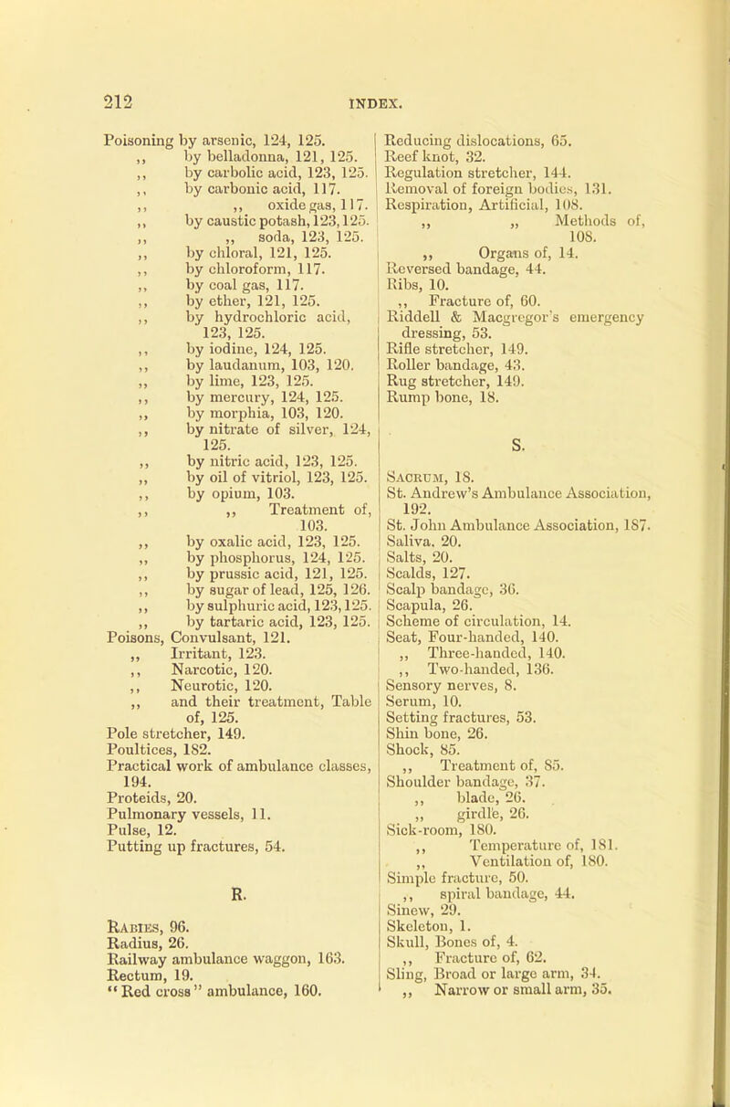 Poisoning by arsenic, 124, 125. ,, by belladonna, 121, 125. ,, by carbolic acid, 123, 125. ,, by carbonic acid, 117. ,, ,, oxide gas, 117. ,, by caustic potash, 123,125. ,, „ soda, 123, 125. by chloral, 121, 125. ,, by chloroform, 117. ,, by coal gas, 117. by ether, 121, 125. ,, by hydrochloric acid, 123, 125. by iodine, 124, 125. ,, by laudanum, 103, 120. by lime, 123, 125. ,, by mercury, 124, 125. ,, by morphia, 103, 120. ,, by nitrate of silver, 124, 125. ,, by nitric acid, 123, 125. by oil of vitriol, 123, 125. ,, by opium, 103. ,, Treatment of, 103. ,, by oxalic acid, 123, 125. ,, by phosphorus, 124, 125. ,, by prussic acid, 121, 125. ,, by sugar of lead, 125, 126. ,, by sulphuric acid, 123,125. ,, by tartaric acid, 123, 125. Poisons, Convulsant, 121. „ Irritant, 123. ,, Narcotic, 120. ,, Neurotic, 120. ,, and their treatment, Table of, 125. Pole stretcher, 149. Poultices, 1S2. Practical work of ambulance classes, 194. Proteids, 20. Pulmonary vessels, 11. Pulse, 12. Putting up fractures, 54. Rabies, 96. Radius, 26. Railway ambulance waggon, 163. Rectum, 19. Red cross ambulance, 160. Reducing dislocations, 65. Reef knot, 32. Regulation stretcher, 144. Removal of foreign bodies, 131. Respiration, Artificial, 108. ,, „ Methods of, 10S. ,, Organs of, 14. Reversed bandage, 44. Ribs, 10. ,, Fracture of, 60. Riddell & Macgregor's emergency dressing, 53. Rifle stretcher, 149. Roller bandage, 43. Rug stretcher, 140. Rump bone, 18. S. Sacrum, 18. St. Andrew's Ambulance Association 192. St. John Ambulance Association, 1S7 Saliva. 20. Salts, 20. Scalds, 127. Scalp bandage, 36. Scapula, 26. Scheme of circulation, 14. Seat, Four-handed, 140. „ Three-handed, 140. ,, Two-handed, 136. Sensory nerves, 8. Serum, 10. Setting fractures, 53. Shin bone, 26. Shock, 85. ,, Treatment of, S5. Shoulder bandage, 37. blade, 26. „ girdle, 26. Sick-room, 180. ,, Temperature of, 181. ,, Ventilation of, 180. Simple fracture, 50. ,, spiral bandage, 44. Sinew, 29. Skeleton, 1. Skull, Bones of, 4. ,, Fracture of, 62. Sling, Broad or large arm, 34. ,, Narrow or small arm, 35.