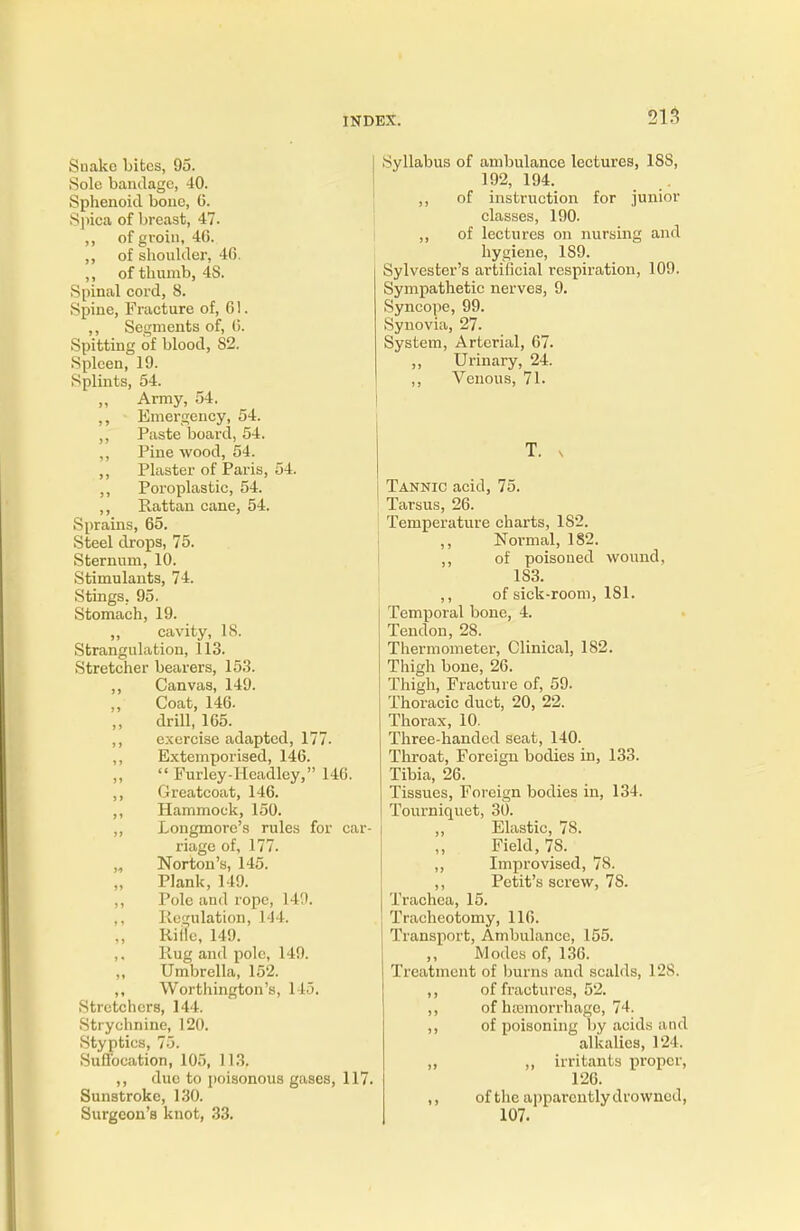 Snake bibcs, 95. Sole bandage, 40. Sphenoid bone, C. Spica of breast, 47. ,, of groin, 46. ,, of shoulder, 4G. ,, of thumb, 4S. Spinal cord, 8. Spine, Fracture of, 61. ,, Segments of, (5. Spitting of blood, 82. Spleen, 19. Splints, 54. „ Army, 54. ,, Emergency, 54. ,, Paste board, 54. ,, Pine wood, 54. ,, Plaster of Paris, 54. ,, Poroplastic, 54. ,, Rattan cane, 54. Sprains, 65. Steel drops, 75. Sternum, 10. Stimulants, 74. Stings, 95. Stomach, 19. „ cavity, 18. Strangulation, 113. Stretcher bearers, 153. ,, Canvas, 149. Coat, 146. drill, 165. ,, exercise adapted, 177. ,, Extemporised, 146. '< Furley-Headley, 146. ,, Greatcoat, 146. ,, Hammock, 150. ,, Longmore's rules for car- riage of, 177. „ Norton's, 145. Plank, 149. ,, Pole and rope, 149. ,, Regulation, 144. Rifle, 149. ,, Rug and pole, 149. Umbrella, 152. ,, Worthington's, 1 !•>. Stretchers, 144. Strychnine, 120. Styptics, 75. Suffocation, 105, 113. ,, due to poisonous gases, 117 Sunstroke, 130. Surgeon's knot, 33. Syllabus of ambulance lectures, 188, 192, 194. ,, of instruction for junior classes, 190. ,, of lectures on nursing and hygiene, 189. Sylvester's ai-tificial respiration, 109. Sympathetic nerves, 9. Syncope, 99. Synovia, 27. System, Arterial, 67. ,, Urinary, 24. ,, Venous, 71. T. x Tannic acid, 75. Tarsus, 26. Temperature charts, 1S2. Normal, 182. ,, of poisoned wound, 183. ,, of sick-room, 181. Temporal bone, 4. Tendon, 28. Thermometer, Clinical, 182. Thigh bone, 26. Thigh, Fracture of, 59. Thoracic duct, 20, 22. Thorax, 10. Three-handed seat, 140. Throat, Foreign bodies in, 133. Tibia, 26. Tissues, Foreign bodies in, 134. Tourniquet, 30. ,, Elastic, 78. Field, 78. ,, Improvised, 78. ,, Petit's screw, 7S. Trachea, 15. Tracheotomy, 116. Transport, Ambulance, 155. ,, Modes of, 136. Treatment of burns and scalds, 128. ,, of fractures, 52. ,, of haemorrhage, 74. ,, of poisoning by acids and alkalies, 124. ,, ,, irritants proper, 126. ,, of the apparently drowned, 107.