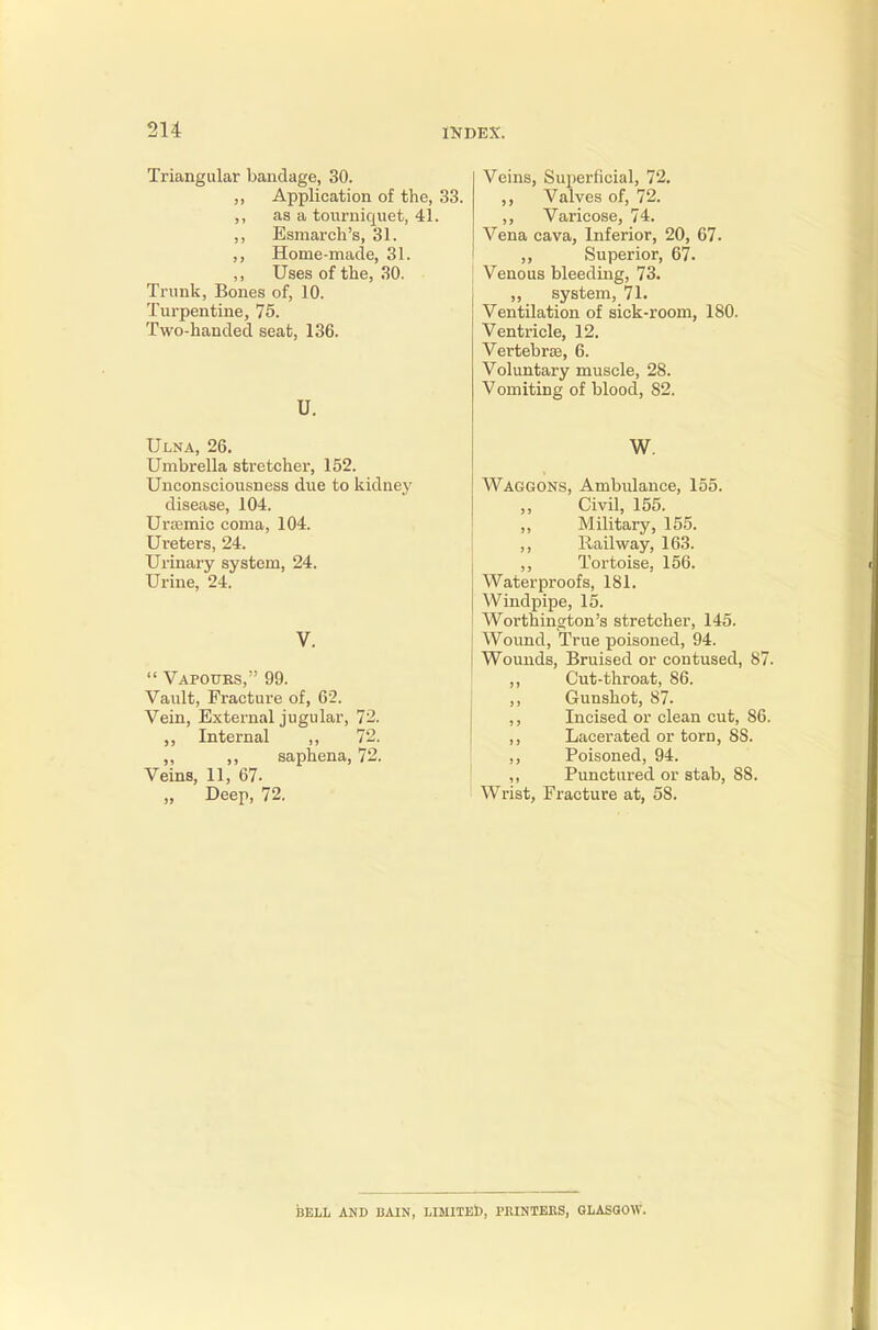 Triangular bandage, 30. Application of the, 33. as a tourniquet, 41. Esmarch's, 31. Home-made, 31. Uses of the, 30. Trunk, Bones of, 10. Turpentine, 75. Two-handed seat, 136. U. Ulna, 26. Umbrella stretcher, 152. Unconsciousness due to kidney disease, 104. Uraemic coma, 104. Ureters, 24. Urinary system, 24. Urine, 24.  Vapours, 99. Vault, Fracture of, 62. Vein, External jugular, 72. Internal ,, 72. „ ,, saphena, 72. Veins, 11, 67- „ Deep, 72. Veins, Superficial, 72. Valves of, 72. ,, Varicose, 74. Vena cava, Inferior, 20, 67. ,, Superior, 67. Venous bleeding, 73. „ system, 71. Ventilation of sick-room, 180. Ventricle, 12. Vertebra, 6. Voluntary muscle, 28. Vomiting of blood, 82. W. Waggons, Ambulance, 155. Civil, 155. ,, Military, 155. ,, Hail way, 163. ,, Tortoise, 156. Waterproofs, 181. Windpipe, 15. Worthington's stretcher, 145. Wound, True poisoned, 94. Wounds, Bruised or contused, 87. Cut-throat, 86. Gunshot, 87. Incised or clean cut, S6. Lacerated or torn, SS. Poisoned, 94. Punctured or stab, 88. Wrist, Fracture at, 58. BELL AND BAIN, LIMITED, PRINTERS, GLASGOW.