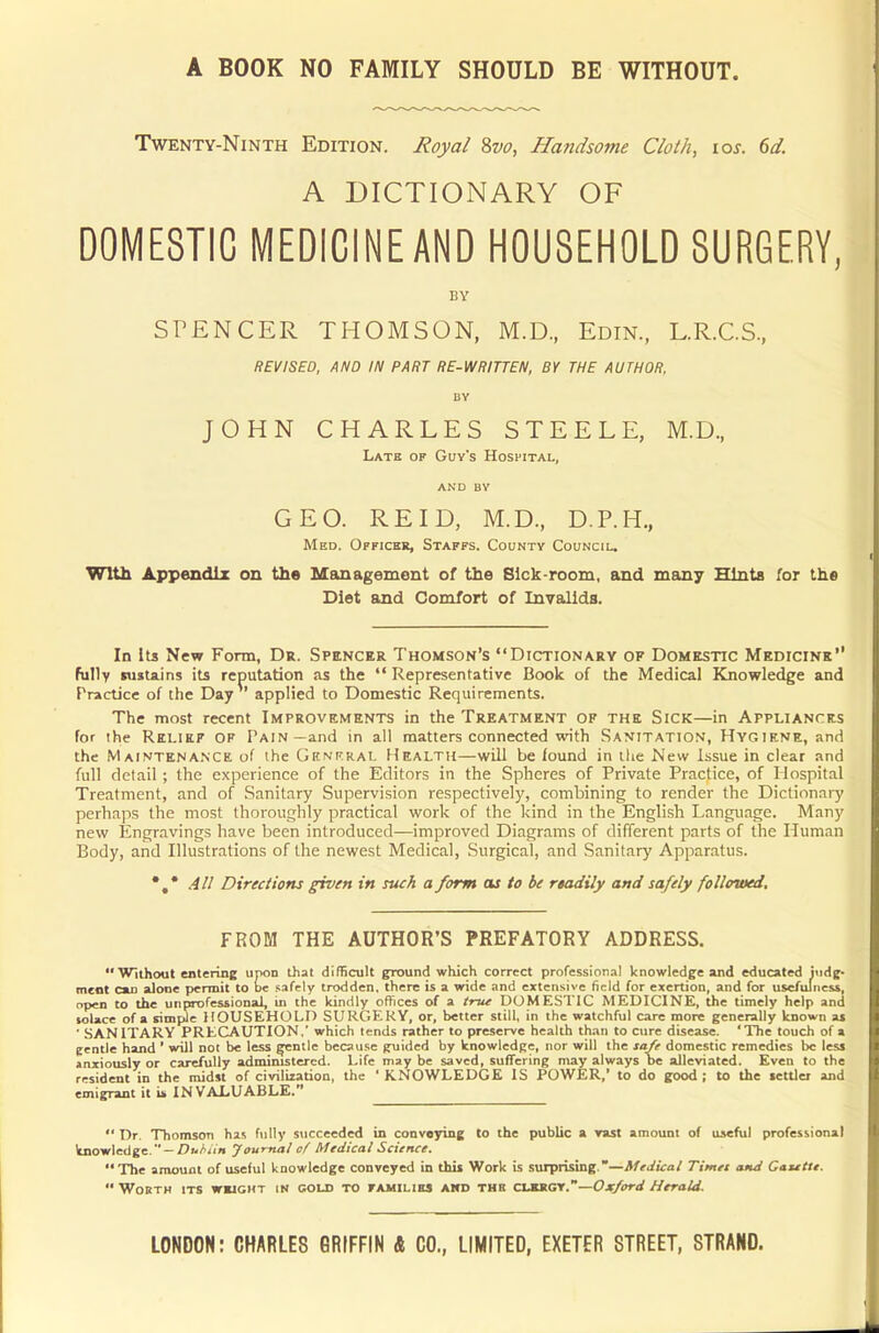 Twenty-Ninth Edition. Royal 8vo, Handsome Cloth, 10s. 6d. A DICTIONARY OF DOMESTIC MEDICINE AND HOUSEHOLD SURGERY, BY SPENCER THOMSON, M.D, Edin., L.R.C.S., REVISED, AND IN PART RE-WRITTEN, BY THE AUTHOR, BY JOHN CHARLES STEELE, M.D, Latk of Guy's Hospital, and BY GEO. RE ID, M.D., D.P.H., Med. Officer, Staffs. County Council. With Appendix on the Management of the Sick-room, and many Hints for the Diet and Comfort of Invalids. In its New Form, Dr. Spencer Thomson's Dictionary of Domestic Medicine fully sustains its reputation as the Representative Book of the Medical Knowledge and Practice of the Day applied to Domestic Requirements. The most recent Improvements in the Treatment of the Sick—in Appliances for the Relief of Pain—and in all matters connected with Sanitation, Hygiene, and the Maintenance of the General Health—will be found in the New issue in clear and full detail; the experience of the Editors in the Spheres of Private Practice, of Hospital Treatment, and of Sanitary Supervision respectively, combining to render the Dictionary perhaps the most thoroughly practical work of the kind in the English Language. Many new Engravings have been introduced—improved Diagrams of different parts of the Human Body, and Illustrations of the newest Medical, Surgical, and Sanitary Apparatus. *.* All Directions given in such a form as to be rtadily and safely followed. FROM THE AUTHOR'S PREFATORY ADDRESS. Without entering upon that difficult ground which correct professional knowledge and educated judg- ment old alone permit to be safely trodden, there is a wide and extensive field for exertion, and for usefulness, open to the unprofessional, in the kindly offices of a true DOMESTIC MEDICINE, the timely help and solace of a simple HOUSEHOLD SURGERY, or, better still, in the watchful care more generally known as ' SANITARY PRECAUTION.' which tends rather to preserve health than to cure disease. 'The touch of a gentle hand ' will not be less gentle because guided by knowledge, nor will the safe domestic remedies be less anxiously or carefully administered. Life may be saved, suffering may always be alleviated. Even to the resident in the midst of civilization, the ' KNOWLEDGE IS POWER,' to do good ; to the settler and emigrant it is IN VALUABLE. Dr. Thomson has fully succeeded in conveying to the public a vast amount of useful professional knowledge. — Duhiin Journal of Medical Science, The amount of useful knowledge conveyed in this Work is surprising.—Medical Times and Gazette. Worth its weight in cold to families and the clergy.—Oxford Herald.