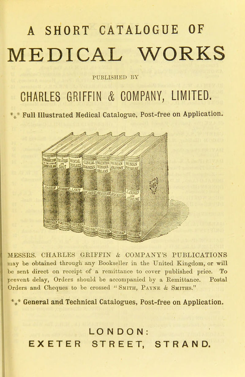 A SHORT CATALOGUE OF MEDICAL WORKS PUBLISHED BY CHARLES GRIFFIN & COMPANY, LIMITED. *** Full Illustrated Medical Catalogue, Post-free on Application. MESSRS. CHARLES GRIFFIN & COMPANY'S PUBLICATIONS may be obtained through any Bookseller in the United Kingdom, or will be sent direct on receipt of a remittance to cover published price. To prevent delay, Orders should be accompanied by a Remittance. Postal Orders and Cheques to be crossed Smith, Payne & Smiths. *»* General and Technical Catalogues, Post-free on Application. LONDON: EXETER STREET, STRAND.