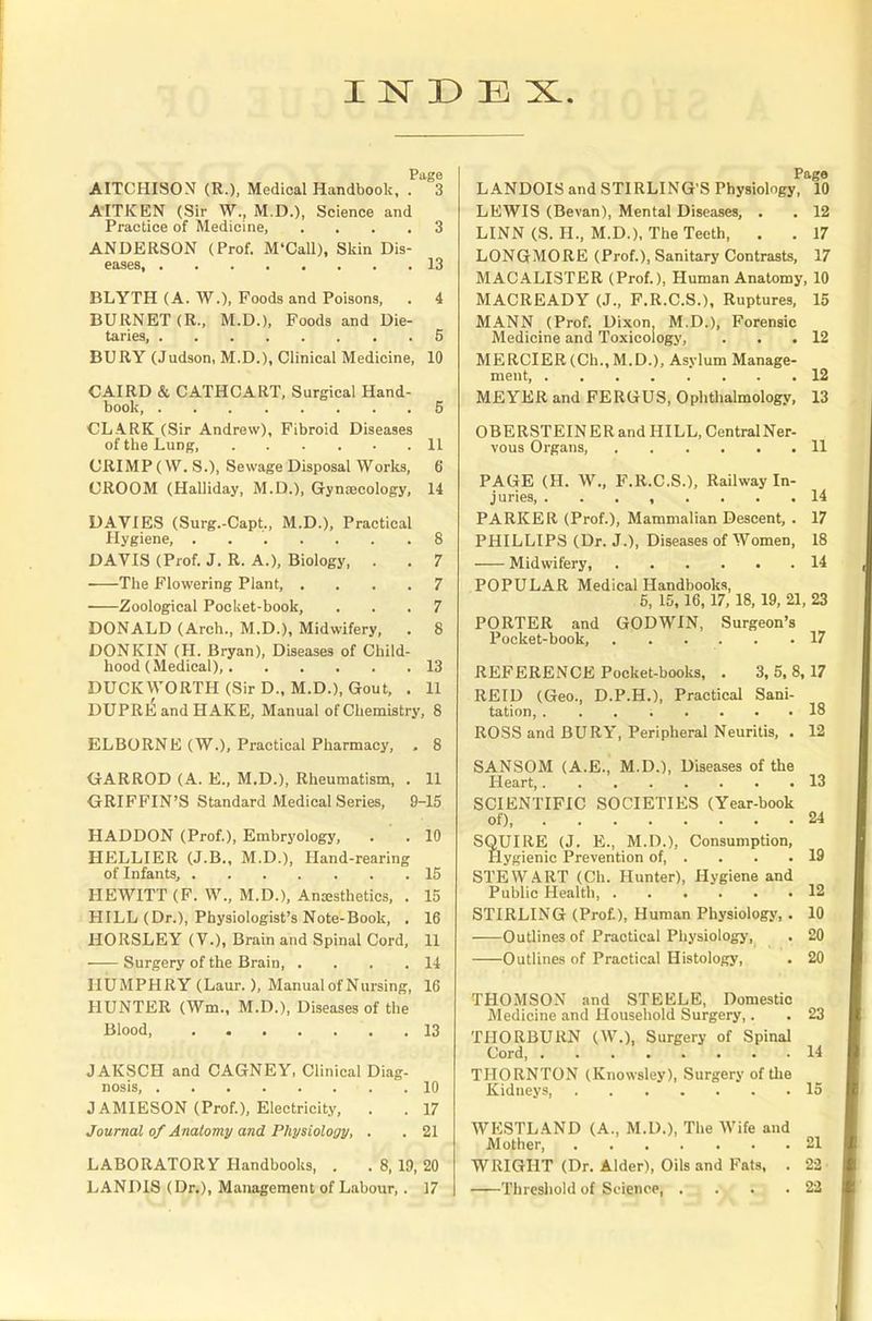 Page AITCHISON (R.), Medical Handbook, . 3 AITKEN (Sir W., M.D.), Science and Practice of Medicine, .... 3 ANDERSON (Prof. M'Call), Skin Dis- eases, 13 BLYTH (A. W.)( Foods and Poisons, . 4 BURNET (R., M.D.), Foods and Die- taries, 5 BURY (Judson, M.D.), Clinical Medicine, 10 CAIRD & CATHCART, Surgical Hand- book, 5 CLARK (Sir Andrew), Fibroid Diseases of the Lung, 11 CRIMP (W. S.), Sewage Disposal Works, 6 CROOM (Halliday, M.D.), Gynaecology, 14 DAVIES (Surg.-Capt., M.D.), Practical Hygiene, 8 DAVIS (Prof. J. R. A.), Biology, . . 7 The Flowering Plant, .... 7 Zoological Pocket-book, ... 7 DONALD (Arch., M.D.), Midwifery, . 8 DONKIN (H. Bryan), Diseases of Child- hood (Medical), 13 DUCKWORTH (Sir D., M.D.), Gout, . 11 DUPREandHAKE, Manual of Chemistry, 8 ELBORNE (W.), Practical Pharmacy, . 8 GARROD (A. E., M.D.), Rheumatism, . 11 GRIFFIN'S Standard Medical Series, 9-15 HADDON (Prof.), Embryology, . . 10 HELLIER (J.B., M.D.), Hand-rearing of Infants, 15 HEWITT (F. W., M.D.), Anaesthetics, . 15 HILL (Dr.), Physiologist's Note-Book, . 16 HORSLEY (V.), Brain and Spinal Cord, 11 Surgery of the Brain 14 HUMPHRY (Laur.), Manual of Nursing, 16 HUNTER (Wm., M.D.), Diseases of the Blood .13 JAKSCH and CAGNEY, Clinical Diag- nosis, .10 J AMIESON (Prof.), Electricity, . . 17 Journal of Anatomy and Physiology, . . 21 LABORATORY Handbooks, . . 8, 19, 20 LANDIS (Dr.), Management of Labour, . 17 Pago LANDOIS and STIRLING'S Physiology, 10 LEWIS (Bevan), Mental Diseases, . . 12 LINN (S. H., M.D.), The Teeth, . . 17 LONGMORE (Prof.), Sanitary Contrasts, 17 MACALISTER (Prof.), Human Anatomy, 10 MACREADY (J., F.R.C.S.), Ruptures, 15 MANN (Prof. Dixon M.D.), Forensic Medicine and Toxicology, . . .12 MERCIER (Ch., M.D.), Asylum Manage- ment, 12 MEYER and FERGUS, Ophthalmology, 13 OBERSTEINER and HILL, CentralNer- vous Organs, 11 PAGE (H. W., F.R.C.S.), Railway In- juries, ........ 14 PARKER (Prof.), Mammalian Descent, . 17 PHILLIPS (Dr. J.), Diseases of Women, 18 Midwifery, 14 POPULAR Medical Handbooks, 5, 15,16,17, 18, 19, 21, 23 PORTER and GODWIN, Surgeon's Pocket-book, 17 REFERENCE Pocket-books, . 3,5,8,17 REID (Geo., D.P.H.), Practical Sani- tation, ........ 18 ROSS and BURY, Peripheral Neuritis, . 12 SANSOM (A.E., M.D.), Diseases of the Heart 13 SCIENTIFIC SOCIETIES (Year-book of), 24 SQUIRE (J. E., M.D.), Consumption, Hygienic Prevention of, . . . .19 STEWART (Ch. Hunter), Hygiene and Public Health 12 STIRLING (Prof.), Human Physiology, . 10 Outlines of Practical Physiology, . 20 Outlines of Practical Histology, . 20 THOMSON and STEELE, Domestic Medicine and Household Surgery,. . 23 THORBURN (W.), Surgery of Spinal Cord, 14 THORNTON (Knowsley), Surgery of the Kidneys 15 WESTLAND (A., M.D.), The Wife and Mother, 21 WRIGHT (Dr. Alder), Oils and Fats, . 22' Threshold of Sciepcer d -V 53 • 22f