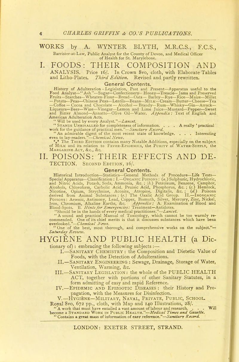 WORKS by A. WYNTER BLYTH, M.R.C.S., F.C.S., Barrister-at-Law, Public Analyst for the County of Devon, and Medical Officer of Health for St. Marylebone. I. FOODS: THEIR COMPOSITION AND ANALYSIS. Price 16/. In Crown 8vo, cloth, with Elaborate Tables and Litho-Plates. Third Edition. Revised and partly rewritten. General Contents. History of Adulteration - Legislation, Past and Present—Apparatus useful to the Food Analyst—Ash—Sugar—Confectionery— Honey—Treacle—Jams and Preserved Fruits—Starches—Wheaten-Flour—Bread—Oats — Barley—Rye—Rice—Maize—Millet — Potato—Peas—Chinese Peas—Lentils—Beans—Milk—Cream—Butter—Cheese—Tea —Coffee — Cocoa and Chocolate — Alcohol — Brandy—Rum—Whisky—Gin—Arrack— Liqueurs—Beer—Wine—Vinegar—Lemon and Lime Juice—Mustard—Pepper—Sweet and Bitter Almond—Annatto—Olive Oil—Water. Appendix: Text of English and American Adulteration Acts.  Will be used by every Analyst.—Lancet.  Stands Unrivalled for completeness of information. ... A really ' practical work for the guidance of practical men.—Sanitary Record. An admirable digest of the most recent state of knowledge. . . . Interesting even to lay-readers.—C/temical News, *»* The Third Edition contains many Notable Additions, especially on the subject of Milk and its relation to Fever-Epidemics, the Purity of Water-Supply, the Margarine Act, &c, &c II. POISONS: THEIR EFFECTS AND De- tection. Second Edition, 16/. General Contents. Historical Introduction—Statistics—General Methods of Procedure—Life Tests— Special Apparatus—Classification : I.—Organic Poisons : (a.) Sulphuric, Hydrochloric, and Nitric Acids, Potash, Soda, Ammonia, &c. ; (b.) Petroleum, Benzene. Camphor, Alcohols, Chloroform, Carbolic Acid, Prussic Acid, Phosphorus, &c. ; (c.) Hemlock, Nicotine, Opium, Strychnine, Aconite, Atropine, Digitalis, &c. ; (d.) Poisons derived from Animal Substances ; (e.) The Oxalic Acid Group. II.—-Inorganic Poisons : Arsenic, Antimony, Lead, Copper, Bismuth, Silver, Mercury, Zinc, Nickel, Iron, Chromium, Alkaline Earths, &c. Appendix: A. Examination of Blood and Blood-Spots. B. Hints for Emergencies: Treatment—Antidotes. Should be in the hands of every medical practitioner.—Lancet. A sound and practical Manual of Toxicology, which cannot be too warmly re- commended. One of its chief merits is that it discusses substances which have been overlooked.—Chemical Aeivs.  One of the best, most thorough, and comprehensive works on the subject.— Saturday Review. HYGIENE AND PUBLIC HEALTH (a Die- tionary of): embracing the following subjects :— I.—Sanitary Chemistry : the Composition and Dietetic Value of Foods, with the Detection of Adulterations. II.—Sanitary Engineering : Sewage, Drainage, Storage of Water, Ventilation, Warming, &c. III. —Sanitary Legislation: the whole of the PUBLIC HEALTH ACT, together with portions of other Sanitary Statutes, in a form admitting of easy and rapid Reference. IV. —Epidemic and Epizootic Diseases : their History and Pro- pagation, with the Measures for Disinfection. V. —Hygiene—Military, Naval, Private, Public, School, Royal 8vo, 672 pp., cloth, with Map and 140 Illustrations, 28/.  A work that must have entailed a vast amount of labour and research. . . . Will become a Standard Work in Public Health.—Medical Times and Gaxettt.  Contains a great mass of information of easy reference.—Sanitary Record.