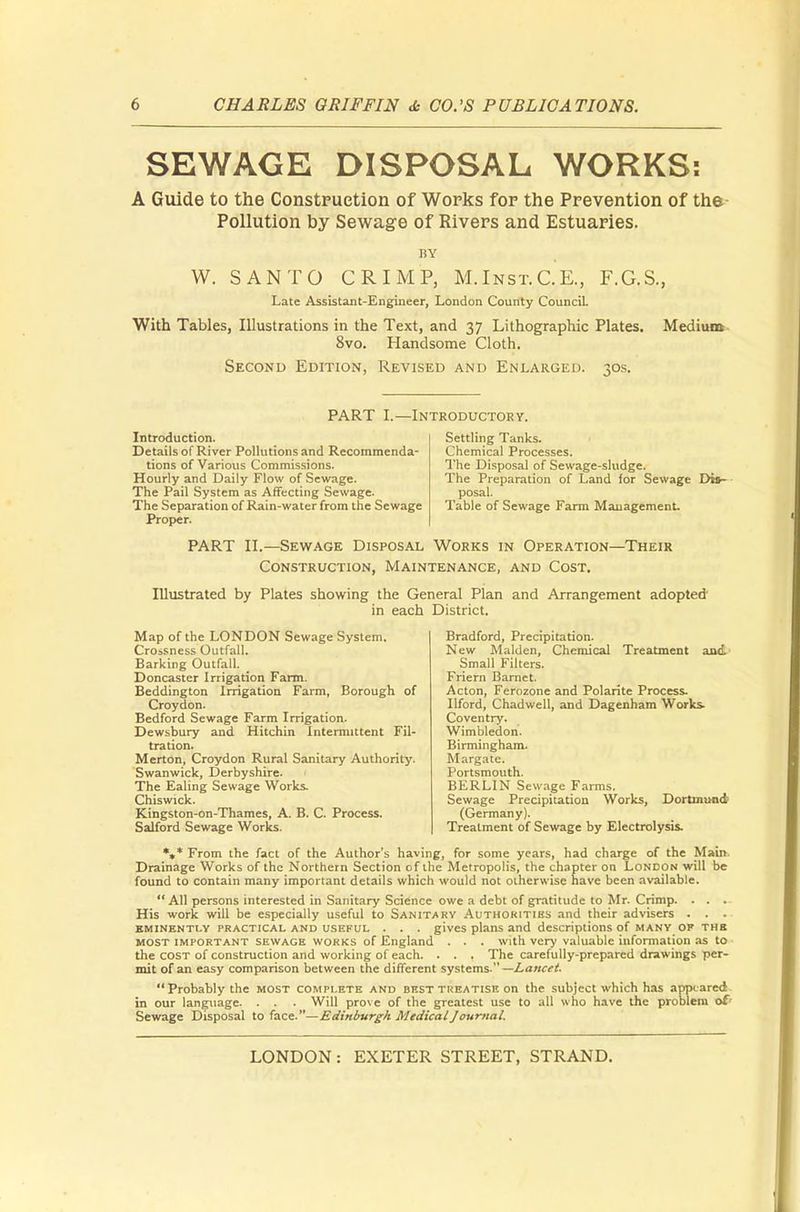 SEWAGE DISPOSAL WORKS: A Guide to the Construction of Works for the Prevention of the Pollution by Sewage of Rivers and Estuaries. BY W. SANTO CRIMP, M.Inst.C.K, F.G.S., Late Assistant-Engineer, London County Council. With Tables, Illustrations in the Text, and 37 Lithographic Plates. Medium 8vo. Handsome Cloth. Second Edition, Revised and Enlarged. 30s. PART I.—Introductory. Introduction. Details of River Pollutions and Recommenda- tions of Various Commissions. Hourly and Daily Flow of Sewage. The Pail System as Affecting Sewage. The Separation of Rain-water from the Sewage Proper. Settling Tanks. Chemical Processes. The Disposal of Sewage-sludge. The Preparation of Land for Sewage Dis- posal. Table of Sewage Farm Management. PART II.—Sewage Disposal Works in Operation—Their Construction, Maintenance, and Cost. Illustrated by Plates showing the General Plan and Arrangement adopted' in each District. Map of the LONDON Sewage System. Crossness Outfall. Barking Outfall. Doncaster Irrigation Farm. Beddington Irrigation Farm, Borough of Croydon. Bedford Sewage Farm Irrigation. Dewsbury and Hitchin Intermittent Fil- tration. Merton, Croydon Rural Sanitary Authority. Swanwick, Derbyshire. The Ealing Sewage Works. Chiswick. Kingston-on-Thames, A. B. C. Process. Salford Sewage Works. Bradford, Precipitation. New Maiden, Chemical Treatment and Small Filters. Friern Barnet. Acton, Ferozone and Polarite Process. Ilford, Chadwell, and Dagenham Works- Coventry. Wimbledon. Birmingham. Margate. Portsmouth. BERLIN Sewage Farms. Sewage Precipitation Works, Dortmund (Germany). Treatment of Sewage by Electrolysis. *,* From the fact of the Author's having, for some years, had charge of the Main. Drainage Works of the Northern Section of the Metropolis, the chapter on London will be found to contain many important details which would not otherwise have been available.  All persons interested in Sanitary Science owe a debt of gratitude to Mr. Crimp. . . . His work will be especially useful to Sanitary Authorities and their advisers . . .. eminently practical and useful . . . gives plans and descriptions of many of thb most important sewage works of England . . . with very valuable information as to the cost of construction and working of each. . . . The carefully-prepared drawings per- mit of an easy comparison between the different systems — La/tcet. Probably the most complete and best treatise on the subject which has appeared in our language. . . . Will prove of the greatest use to all who have the problem of Sewage Disposal to face-—Edinburgh Medical Journal,