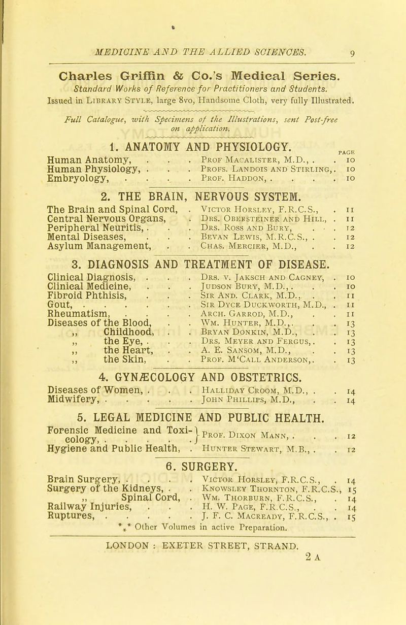 Charles Griffin & Co.'s Medieal Series. Standard Works of Reference for Practitioners and Students. Issued in Library Style, large 8vo, Handsome Cloth, very fully Illustrated. Full Catalogue, with Specimens of the Illustrations, sent Post-free on application. 1. ANATOMY AND PHYSIOLOGY. PAGE Human Anatomy, . . . Prof Macalister, M.D., . . 10 Human Physiology, . . . Profs. Landois and Stirling,, io Embryology, .... Prof. Haddon, . io 2. THE BRAIN, NERVOUS SYSTEM. The Brain and Spinal Cord, . Victor Horsley, F.R.C.S., . u Central Nervous Organs, . Drs. Obebsteiner and Hill, . n Peripheral Neuritis,. . . Drs. Ross and Bury, . • . 12 Mental Diseases, . . . Bevan Lewis, M.R.C.S., . . 12 Asylum Management, . . Chas. Mercier, M.D., . . 12 3. DIAGNOSIS AND TREATMENT OF DISEASE. Clinical Diagnosis, . . . Drs. v. Jaksch and Cagney, . 10 Clinical Medicine, . . . Judson Bury, m.d., . . . 10 Fibroid Phthisis, . . . Sir And. Clark, M.D., . .11 Gout, Sir Dyce Duckworth, M.D., . 11 Rheumatism, .... Arch. Garrod, M.D., . .11 Diseases Of the Blood, . . Wm. Hunter, M.D.,. . . 13 „ Childhood, . . Bryan Donkin, M.D., . . 13 „ the Eye, . . . Drs. Meyer and Fergus, . . 13 ,, the Heart, . . A. E. Sansom, M.D., . . 13 ,, the Skin, . . Prof. M'Call Anderson,. . 13 4. GYNECOLOGY AND OBSTETRICS. Diseases of Women, . . . Halliday Croom, M.D., . . 14 Midwifery, John Phillips, M.D., . . 14 5. LEGAL MEDICINE AND PUBLIC HEALTH. FOrcologyMediCine ^ T0Xi:}P*°F. Dixon Mann,. ■ • « Hygiene and Public Health, . Hunter Stewart, M.B., . . 12 6. SURGERY. Brain Surgery, .... Victor Horsley, F.R.C.S., . 14 Surgery of the Kidneys, . . Knowsley Thornton, F.R.C.S., 15 ,, Spinal Cord, . Wm. Thorburn, f.r.C.S., . 14 Railway Injuries, . . . H. W. Page, F.R.C.S., . . 14 Ruptures, J. F. C. Macready, F.R.C.S., . 15 *»* Other Volumes in active Preparation. LONDON : EXETER STREET, STRAND. 2 A