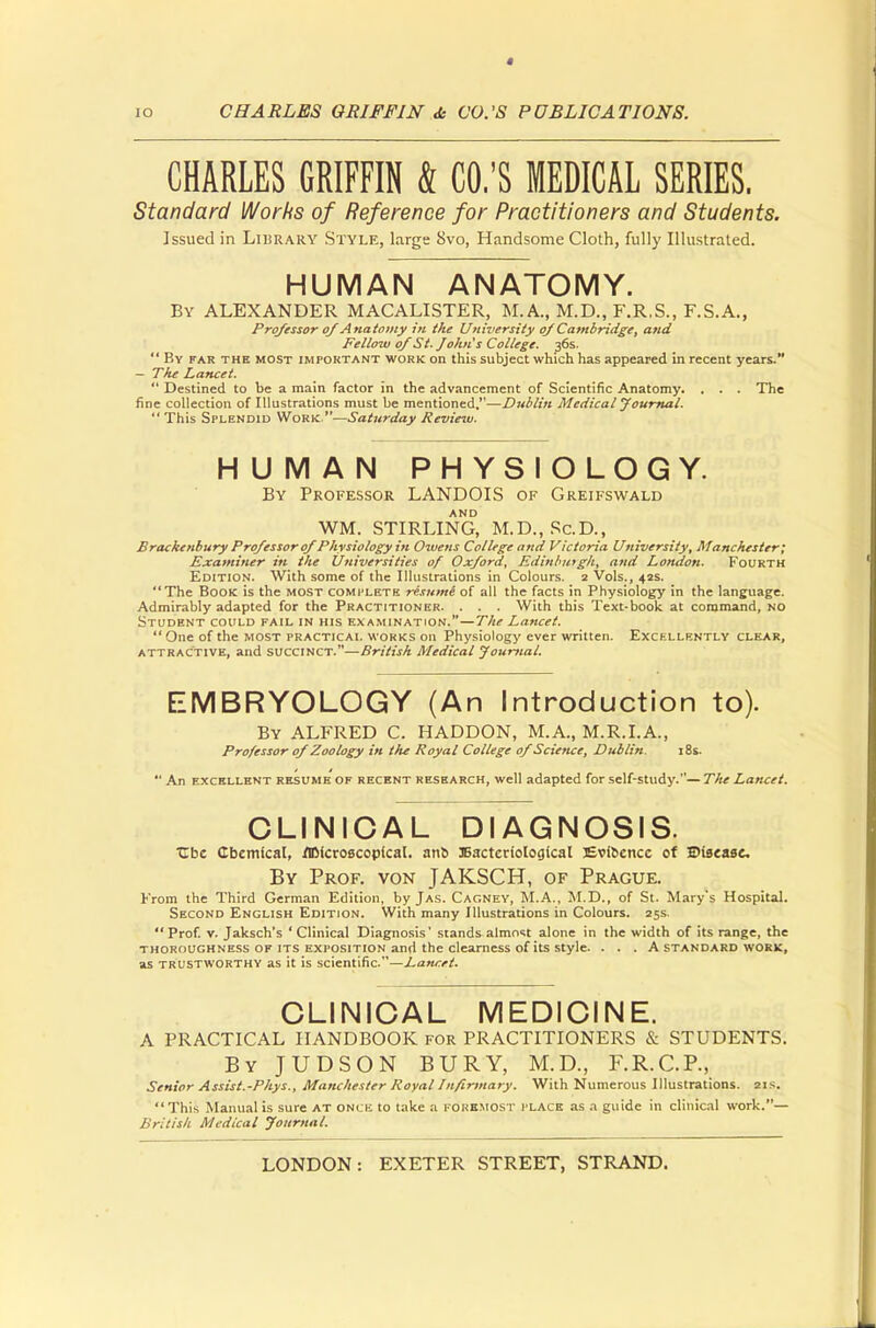 CHARLES GRIFFIN & CO.'S MEDICAL SERIES. Standard Works of Reference for Practitioners and Students. Issued in Library Style, large Svo, Handsome Cloth, fully Illustrated. HUMAN ANATOMY. By ALEXANDER MACALISTER, M.A., M.D., F.R.S., F.S.A., Professor of Anatomy in the University of Cambridge, and Fellow of St. John's College. 36s. By far the most important work on this subject which has appeared in recent years. — The Lancet. Destined to be a main factor in the advancement of Scientific Anatomy. . . . The fine collection of Illustrations must be mentioned.—Dublin Medical Journal. This Splendid Work —Saturday Review. HUMAN PHYSIOLOGY. By Professor LANDOIS of Greifswald AND WM. STIRLING, M.D., Sc.D., Brackenbury Professor of Physiology in Owens College and Victoria University, Manchester; Examiner in the Universities of Oxford, Edinburgh, and London. Fourth Edition. With some of the Illustrations in Colours. 2 Vols., 42s. The Book is the most complete resume of all the facts in Physiology in the language. Admirably adapted for the Practitioner. . . . With this Text-book at command, no Student could fail in his ex amination.—The Lancet. One of the most practical works on Physiology ever written. Excellently clear, attractive, and succinct.—British Medical Journal. EMBRYOLOGY (An Introduction to). By ALFRED C. HADDON, M.A., M.R.I.A., Professor of Zoology in the Royal College of Science, Dublin. 18s. An excellent resume of recent research, well adapted for self-study.—The Lancet. CLINICAL DIAGNOSIS. Ubc Cbemical, /microscopical, arto Bacteriological JEvioencc of ©tsease. By Prof, von JAKSCH, of Prague. From the Third German Edition, by Jas. Cagney, M.A., M.D., of St. Mary's Hospital. Second English Edition. With many Illustrations in Colours. 25s. Prof. v. Jaksch's 'Clinical Diagnosis' stands almost alone in the width of its range, the thoroughness OF its exposition and the clearness of its style. . . . A standard work, as trustworthy as it is scientific.—Lancet. CLINICAL MEDICINE. A PRACTICAL HANDBOOK for PRACTITIONERS & STUDENTS. By JUDSON BURY, M.D., F.R.C.P., Senior Assist.-Phys., Manchester Royal Infirmary. With Numerous Illustrations. 21s. This Manual is sure at once to lake a foremost place as a guide in clinical work.— British Medical Journal.