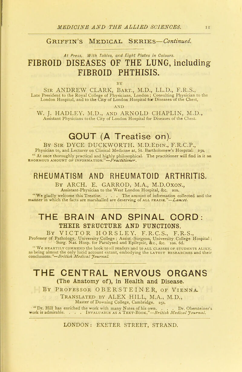 Griffin's Medical Series-C^/?«k«/. At Press, With Tables, and Eight Plates in Colours. FIBROID DISEASES OF THE LUNG, including FIBROID PHTHISIS. BY Sir ANDREW CLARK, Bart., M.D., LL.D., F.R.S., Late President to the Royal College of Physicians, London; Consulting Physician to the London Hospital, and to the City of London Hospital for Diseases of the Chest, AND W. J. HADLEY, M.D., and ARNOLD CHAPLIN, M.D., Assistant Physicians to the City of London Hospital for Diseases of the Chest. GOUT (A Treatise on). By Sir DYCE DUCKWORTH. M.D.Edin., F.R.C.P., Physician to, and Lecturer on Clinical Medicine at, St. Bartholomew's Hospital. 25s.  At once thoroughly practical and highly philosophical. The practitioner will find in it an enormous amount of information.—Practitioner. RHEUMATISM AND RHEUMATOID ARTHRITIS. By ARCH. E. GARROD, M.A., M.D.Oxon., Assistant-Physician to the West London Hospital, &c. 21s.  We gladly welcome this Treatise. . . . The amount of information collected and the manner in which the facts are marshalled are deserving of all praise.—Lancet. THE BRAIN AND SPINAL CORD: THEIR STRUCTURE AND FUNCTIONS. By VICTOR HORSLEY, F.R.C.S., F.R.S., Professor of Pathology, University College ; Assist.-Surgeon, University College Hospital ; Surg. Nat. Hosp. for Paralysed and Epileptic, &c, &c. 10s. 6d. We heartily commend the book toall readers and to all classes of students alike, as being almost the only lucid account extant, embodying the latest researches and their conclusions.—British Medical Journal. THE CENTRAL NERVOUS ORGANS (The Anatomy of), in Health and Disease. By Professor OBERSTEINER, of Vienna. Translated by ALEX HILL, M.A., M.D., Master of Downing College, Cambridge. 25s.  Dr. Hill has enriched the work with many Notes of his own. . . . Dr. Obersteiner's work is admirable. . . . Invaluaiii.e as a Text-Book.—British Medical Journal.