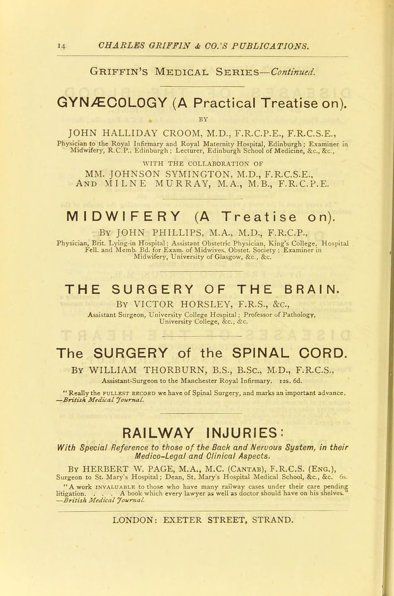 Griffin's Medical Series—Continued. GYNECOLOGY (A Practical Treatise on). • BY JOHN HALLIDAY CROOM, M.D., F.R.C.P.E., F.R.C.S.E., Physician to the Royal Infirmary and Royal Maternity Hospital, Edinburgh; Examiner in Midwifery, R.C.P., Edinburgh ; Lecturer, Edinburgh School of Medicine, &c, &c, WITH THE COLLABORATION OF MM. JOHNSON SYMINGTON, M.D., F.R.C.S.E., And MILNE MURRAY, M.A., M.B., F.R.C.P.E. MIDWIFERY (A Treatise on). By JOHN PHILLIPS, M.A., M.D., F.R.C.P., Physician, Brit. Lying-in Hospital: Assistant Obstetric Physician, King's College, Hospital Fell, and Memb. Bd. for Exam, of Midwives, Obstet. Society ; Examiner in Midwifery, University of Glasgow, &c, &c. THE SURGERY OF THE BRAIN. By VICTOR HORSLEY, F.R.S., &c, Assistant Surgeon, University College Hospital; Professor of Pathology, University College, Sc., &c. The SURGERY of the SPINAL CORD. By WILLIAM THORBURN, B.S., B.Sc, M.D., F.R.C.S., Assistant-Surgeon to the Manchester Royal Infirmary. 12s. 6d.  Really the fullest record we have of Spinal Surgery, and marks an important advance. —British Medical Journal. RAILWAY INJURIES: With Special Reference to those of the Back and Nervous System, in their Medico-Legal and Clinical Aspects. By HERBERT W. PAGE, M.A., M.C. (Cantab), F.R.C.S. (Eng.), Surgeon to St. Mary's Hospital; Dean, St. Mary's Hospital Medical School, &c, &c. 6s. A work invaluable to those who have many railway cases under their care pending litigation. ... A book which every lawyer as well as doctor should have on his shelves. —British Medical Journal.
