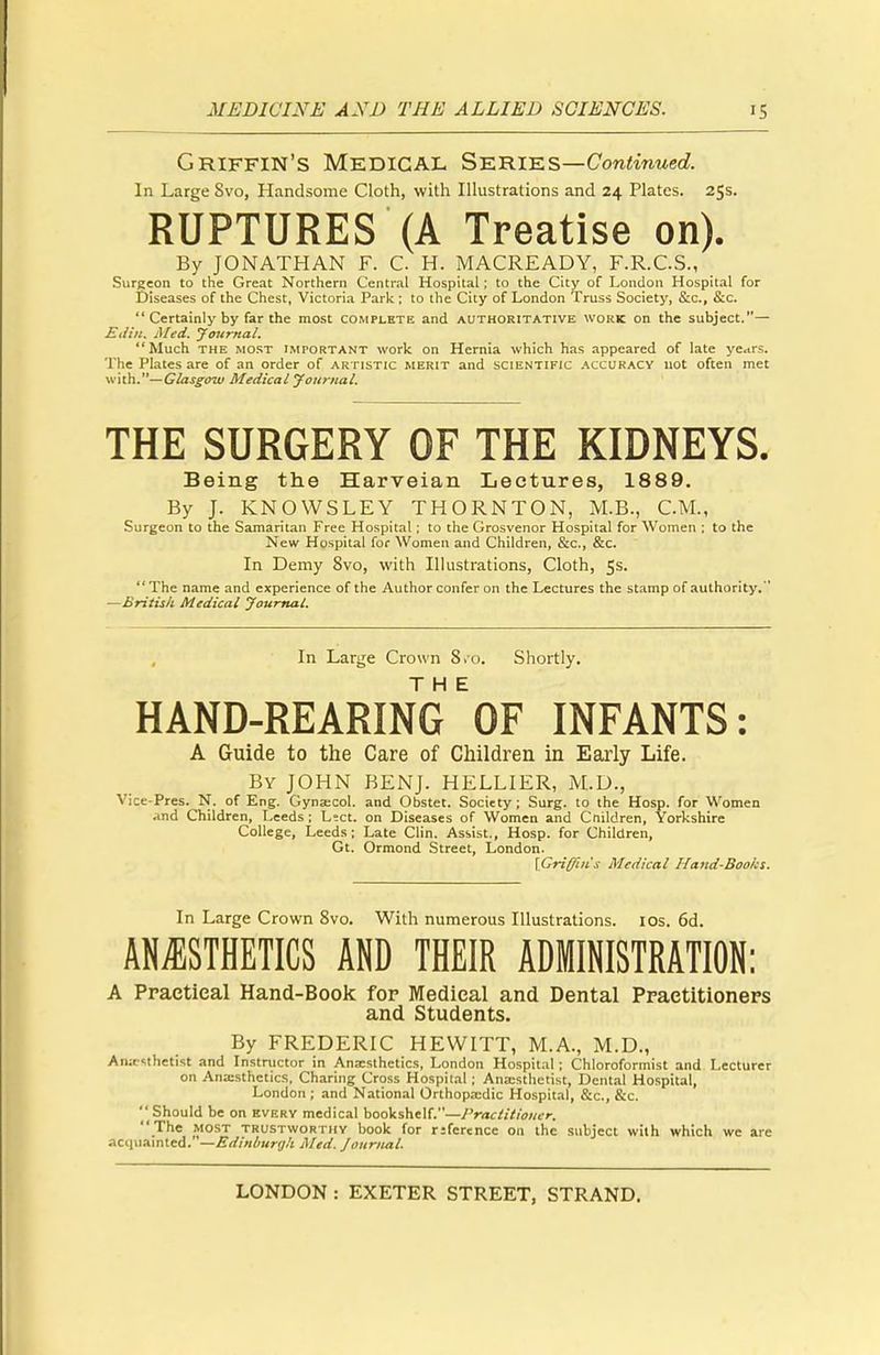 Griffin's Medical Series—Continued. In Large Svo, Handsome Cloth, with Illustrations and 24 Plates. 25s. RUPTURES (A Treatise on). By JONATHAN F. C. H. MACREADY, F.R.C.S., Surgeon to the Great Northern Central Hospital; to the City of London Hospital for Diseases of the Chest, Victoria Park; to the City of London Truss Society, &c, &c.  Certainly by far the most complete and authoritative work on the subject.— Ei/in. Med. Journal. Much the most important work on Hernia which has appeared of late ye<irs. The Plates are of an order of artistic merit and scientific accuracy not often met with.— Glasgow Medical Journal. THE SURGERY OF THE KIDNEYS. Being the Harveian Lectures, 1889. By J. KNOWSLEY THORNTON, M.B., CM., Surgeon to the Samaritan Free Hospital; to the Grosvenor Hospital for Women ; to the New Hospital for Women and Children, &c, &c. In Demy 8vo, with Illustrations, Cloth, 5s.  The name and experience of the Author confer on the Lectures the stamp of authority.  —British Medical Journal. In Large Crown 8.0. Shortly. HAND-REARING 'of INFANTS: A Guide to the Care of Children in Early Life. By JOHN BENJ. HELLIER, M.D., Vice-Pres. N. of Eng. Gynascol. and Obstet. Society; Surg, to the Hosp. for Women and Children, Leeds ; Lect. on Diseases of Women and Cnildren, Yorkshire College, Leeds; Late Clin. Assist., Hosp. for Children, Gt. Ormond Street, London. [Griffin's Medical Hand-Boolcs. In Large Crown 8vo. With numerous Illustrations. 10s. 6d. ANESTHETICS AND THEIR ADMINISTRATION: A Practical Hand-Book for Medical and Dental Practitioners and Students. By FREDERIC HEWITT, M.A., M.D., Anaesthetist and Instructor in Anaesthetics, London Hospital; Chloroformist and Lecturer on Anaesthetics, Charing Cross Hospital; Anaesthetist, Dental Hospital, London ; and National Orthopaedic Hospital, &c, &c.  Should be on every medical bookshelf.—Practitioner. The most trustworthy book for rifcrence on the subject with which we are acquainted. '—Edinburgh Med. Journal.