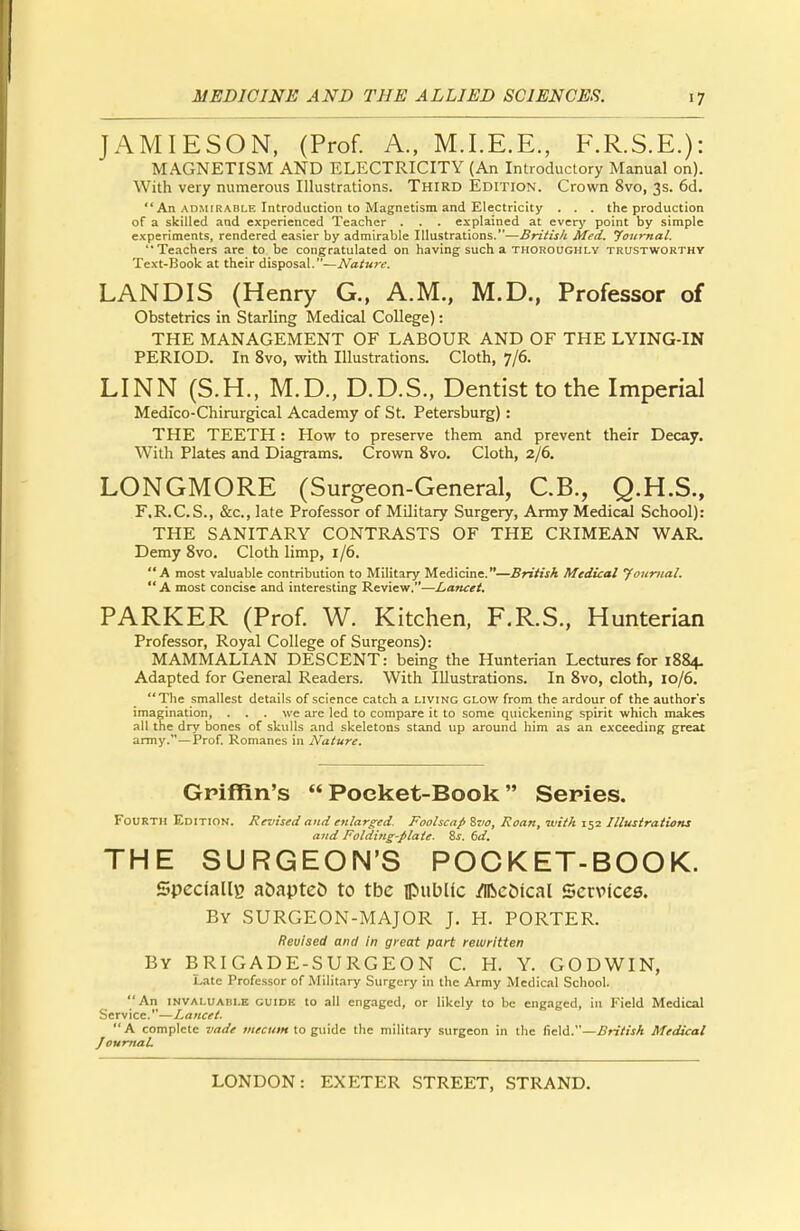 JAMIESON, (Prof. A., M.I.E.E., F.R.S.E.): MAGNETISM AND ELECTRICITY (An Introductory Manual on). With very numerous Illustrations. Third Edition. Crown 8vo, 3s. 6d. An admirable Introduction to Magnetism and Electricity . . . the production of a skilled and experienced Teacher . . . explained at every point by simple experiments, rendered easier by admirable Illustrations.—British Med. Journal. Teachers are to be congratulated on having such a thoroughly trustworthy Text-Book at their disposal.—Nature. LANDIS (Henry G., A.M., M.D., Professor of Obstetrics in Starling Medical College): THE MANAGEMENT OF LABOUR AND OF THE LYING-IN PERIOD. In 8vo, with Illustrations. Cloth, 7/6. LINN (S.H., M.D., D.D.S., Dentist to the Imperial Medico-Chirurgical Academy of St. Petersburg) : THE TEETH : How to preserve them and prevent their Decay. With Plates and Diagrams. Crown 8vo. Cloth, 2/6. LONGMORE (Surgeon-General, C.B., Q.H.S., F.R.C.S., &c, late Professor of Military Surgery, Army Medical School): THE SANITARY CONTRASTS OF THE CRIMEAN WAR. Demy 8vo. Cloth limp, 1/6. A most valuable contribution to Military Medicine.—British Medical Journal.  A most concise and interesting Review.—Lancet. PARKER (Prof. W. Kitchen, F.R.S., Hunterian Professor, Royal College of Surgeons): MAMMALIAN DESCENT: being the Hunterian Lectures for 1884. Adapted for General Readers. With Illustrations. In 8vo, cloth, 10/6. The smallest details of science catch a living glow from the ardour of the author's imagination, . . . we are led to compare it to some quickening spirit which makes all the dry bones of skulls and skeletons stand up around him as an exceeding great army.—Prof. Romanes in Nature. Griffin's  Poeket-Book Series. Fourth Edition. Revised and enlarged. Foolscap Svo, Roan, with 152 Illustrations and Folding-plate. 8s. 6d. THE SURGEON'S POCKET-BOOK. Specially aoapteD to tbe public Medical Services. By SURGEON-MAJOR J. H. PORTER. Revised and in great part rewritten By BRIGADE-SURGEON C. H. Y. GODWIN, Late Professor of Military Surgery in the Army Medical School. An invaluable guidk to all engaged, or likely to be engaged, in Field Medical Service.—Lancet. A complete vade tnecum to guide the military surgeon in the field.—British Medical Journal.