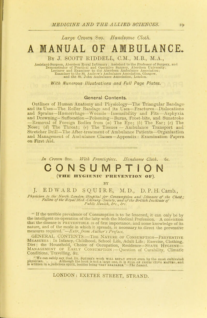 Large Grown 8vo. Handsome Cloth. A MANUAL OF AMBULANCE. By J. SCOTT RIDDELL, CM., M.B., M.A., Assistant-Surgeon, Aberdeen Royal Infirmary: Assistant to the Professor of Surgery, and Demonstrator of Practical and Operative Surgery, Aberdeen University; Lecturer and Examiner to the Aberdeen Ambulance Association; Examiner to the St. Andrew's Ambulance Association, Glasgow, and the St. John Ambulance Association, Loudon. With Nunerous Illustrations and Full Page Plates. General Contents. Outlines of Human Anatomy and Physiology—The Triangular Bandage- and its Uses—The Roller Bandage and its Uses—Fractures—Dislocations and Sprains—Haemorrhage—Wounds—Insensibility and Fits—Asphyxia and Drowning—Suffocation—Poisoning—Burns, Frost-bite, and Sunstroke —Removal of Foreign Bodies from (a) The Eye; (b) The Ear; (c) The Nose; (d) The Throat; (e) The Tissues—-Ambulance Transport aud Stretcher Drill—The After-treatment of Ambulance Patients—Organisation and Management of Ambulance Classes— Appendix: Examination Papers- on First Aid. In Crown 8vo. With Frontispiece. Handsome Cloth. 6s. CONSUMPTION (THE HYGIENIC PREVENTION OF). BY J. EDWARD SQUIRE, M. D., D. P. H. Camb., Physician to the North London Hospital /or Consumption and Diseases of the Oust; Fellow of the Royal Med.-Chirurg Society, and of the British Institute of Public Health, &>c, &°c. If the terrible prevalence of Consumption is to be lessened, it can only be by the intelligent co-operation of the laity with the Medical Profession. A conviction that the disease is preventable is of first importance, and some knowledge of its nature, and of the mode in which it spreads, is necessary to direct the preventive measures required.—Exlr.from Authors Preface. GENERAL CONTENTS:—The Nature of Consumption—Preventive MEASURES: In Infancy, Childhood, School Life, Adult Life; Exercise, Clothing, Diet; the Household, Choice of Occupation, Residence—State Hygiene- Management of Early Consumption :— Question of Curability, Climatic Conditions, Travelling, &c. We can safely say thai. Dr. SQUIBB's work wn.i, kkpav STUDY even by the most cultivated physician. . . Although the book is not a large one, it is full op instbixtivh mattbh, and is written in a judicious spirit, besides being vbry iikadablb.—The Lanci t